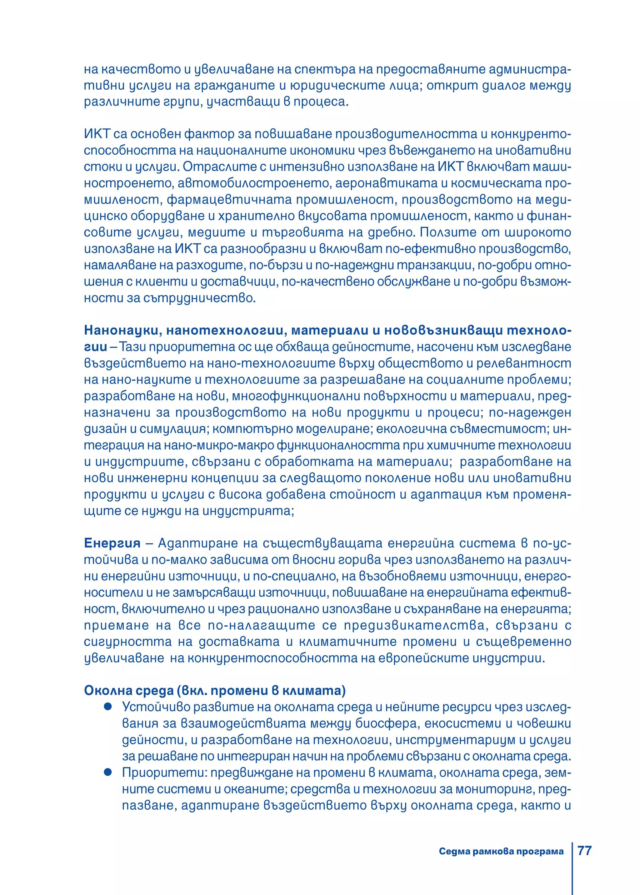 77
на качеството и увеличаване на спектъра на предоставяните администра-
тивни услуги на гражданите и юридическите лица; открит диалог между
различните групи, участващи в процеса.
ИКТ са основен фактор за повишаване производителността и конкуренто-
способността на националните икономики чрез въвеждането на иновативни
стоки и услуги. Отраслите с интензивно използване на ИКТ включват маши-
ностроенето, автомобилостроенето, аеронавтиката и космическата про-
мишленост, фармацевтичната промишленост, производството на меди-
цинско оборудване и хранително вкусовата промишленост, както и финан-
совите услуги, медиите и търговията на дребно. Ползите от широкото
използване на ИКТ са разнообразни и включват по-ефективно производство,
намаляване на разходите, по-бързи и по-надеждни транзакции, по-добри отно-
шения с клиенти и доставчици, по-качествено обслужване и по-добри възмож-
ности за сътрудничество.
Нанонауки, нанотехнологии, материали и нововъзникващи техноло-
гии –Тази приоритетна ос ще обхваща дейностите, насочени към изследване
въздействието на нано-технологиите върху обществото и релевантност
на нано-науките и технологиите за разрешаване на социалните проблеми;
разработване на нови, многофункционални повърхности и материали, пред-
назначени за производството на нови продукти и процеси; по-надежден
дизайн и симулация; компютърно моделиране; екологична съвместимост; ин-
теграция на нано-микро-макро функционалността при химичните технологии
и индустриите, свързани с обработката на материали; разработване на
нови инженерни концепции за следващото поколение нови или иновативни
продукти и услуги с висока добавена стойност и адаптация към променя-
щите се нужди на индустрията;
Енергия – Адаптиране на съществуващата енергийна система в по-ус-
тойчива и по-малко зависима от вносни горива чрез използването на различ-
ни енергийни източници, и по-специално, на възобновяеми източници, енерго-
носители и не замърсяващи източници, повишаване на енергийната ефектив-
ност, включително и чрез рационално използване и съхраняване на енергията;
приемане на все по-налагащите се предизвикателства, свързани с
сигурността на доставката и климатичните промени и същевременно
увеличаване на конкурентоспособността на европейските индустрии.
Околна среда (вкл. промени в климата)
Устойчиво развитие на околната среда и нейните ресурси чрез изслед-
вания за взаимодействията между биосфера, екосистеми и човешки
дейности, и разработване на технологии, инструментариум и услуги
зарешаванепоинтегриранначиннапроблемисвързанисоколнатасреда.
Приоритети: предвиждане на промени в климата, околната среда, зем-
ните системи и океаните; средства и технологии за мониторинг, пред-
пазване, адаптиране въздействието върху околната среда, както и
Седма рамкова програма
 