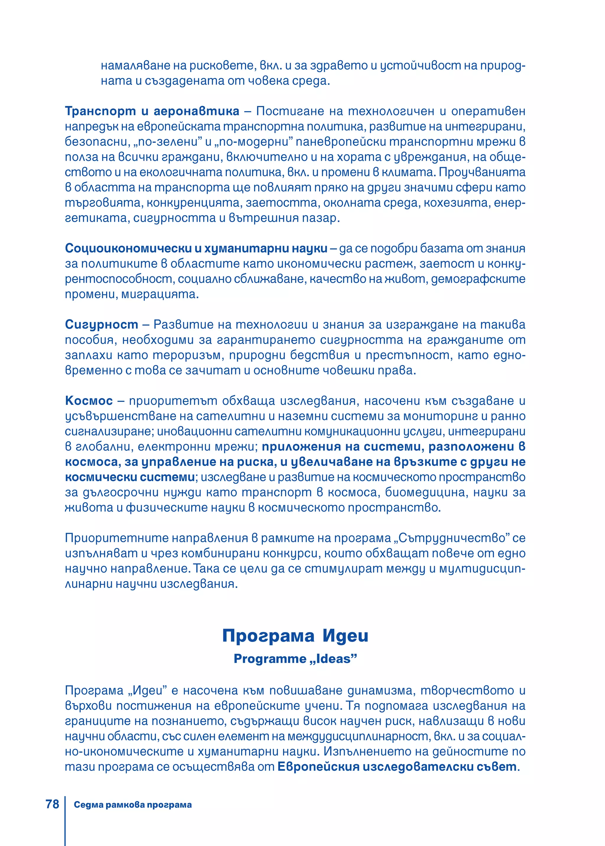 78
намаляване на рисковете, вкл. и за здравето и устойчивост на природ-
ната и създадената от човека среда.
Транспорт и аеронавтика – Постигане на технологичен и оперативен
напредък на европейската транспортна политика, развитие на интегрирани,
безопасни, „по-зелени” и „по-модерни” паневропейски транспортни мрежи в
полза на всички граждани, включително и на хората с увреждания, на обще-
ството и на екологичната политика, вкл. и промени в климата. Проучванията
в областта на транспорта ще повлияят пряко на други значими сфери като
търговията, конкуренцията, заетостта, околната среда, кохезията, енер-
гетиката, сигурността и вътрешния пазар.
Социоикономически и хуманитарни науки – да се подобри базата от знания
за политиките в областите като икономически растеж, заетост и конку-
рентоспособност, социално сближаване, качество на живот, демографските
промени, миграцията.
Сигурност – Развитие на технологии и знания за изграждане на такива
пособия, необходими за гарантирането сигурността на гражданите от
заплахи като тероризъм, природни бедствия и престъпност, като едно-
временно с това се зачитат и основните човешки права.
Космос – приоритетът обхваща изследвания, насочени към създаване и
усъвършенстване на сателитни и наземни системи за мониторинг и ранно
сигнализиране; иновационни сателитни комуникационни услуги, интегрирани
в глобални, електронни мрежи; приложения на системи, разположени в
космоса, за управление на риска, и увеличаване на връзките с други не
космически системи; изследване и развитие на космическото пространство
за дългосрочни нужди като транспорт в космоса, биомедицина, науки за
живота и физическите науки в космическото пространство.
Приоритетните направления в рамките на програма „Сътрудничество” се
изпълняват и чрез комбинирани конкурси, които обхващат повече от едно
научно направление.Така се цели да се стимулират между и мултидисцип-
линарни научни изследвания.
Програма Идеи
Programme „Ideas”
Програма „Идеи” е насочена към повишаване динамизма, творчеството и
върхови постижения на европейските учени. Тя подпомага изследвания на
границите на познанието, съдържащи висок научен риск, навлизащи в нови
научни области, със силен елемент на междудисциплинарност, вкл. и за социал-
но-икономическите и хуманитарни науки. Изпълнението на дейностите по
тази програма се осъществява от Европейския изследователски съвет.
Седма рамкова програма
 