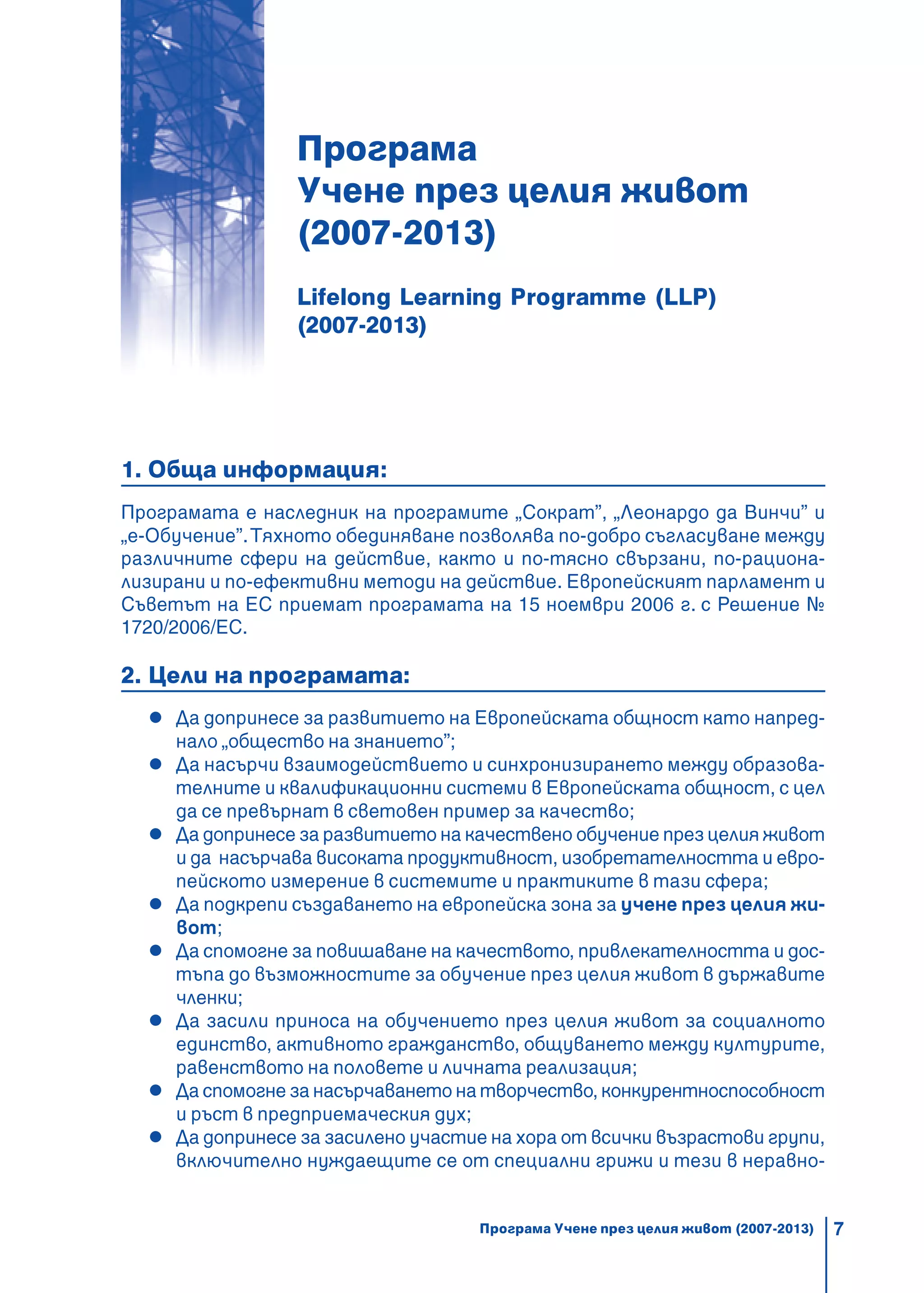 7
Програма
Учене през целия живот
(2007-2013)
Lifelong Lеаrning Programme (LLP)
(2007-2013)
1. Обща информация:
Програмата е наследник на програмите „Сократ”, „Леонардо да Винчи” и
„e-Обучение”.Тяхното обединяване позволява по-добро съгласуване между
различните сфери на действие, както и по-тясно свързани, по-рациона-
лизирани и по-ефективни методи на действие. Европейският парламент и
Съветът на ЕС приемат програмата на 15 ноември 2006 г. с Решение №
1720/2006/ЕС.
2. Цели на програмата:
Да допринесе за развитието на Европейската общност като напред-
нало „общество на знанието”;
Да насърчи взаимодействието и синхронизирането между образова-
телните и квалификационни системи в Европейската общност, с цел
да се превърнат в световен пример за качество;
Да допринесе за развитието на качествено обучение през целия живот
и да насърчава високата продуктивност, изобретателността и евро-
пейското измерение в системите и практиките в тази сфера;
Да подкрепи създаването на европейска зона за учене през целия жи-
вот;
Да спомогне за повишаване на качеството, привлекателността и дос-
тъпа до възможностите за обучение през целия живот в държавите
членки;
Да засили приноса на обучението през целия живот за социалното
единство, активното гражданство, общуването между културите,
равенството на половете и личната реализация;
Да спомогне за насърчаването на творчество, конкурентноспособност
и ръст в предприемаческия дух;
Да допринесе за засилено участие на хора от всички възрастови групи,
включително нуждаещите се от специални грижи и тези в неравно-
Програма Учене през целия живот (2007-2013)
 