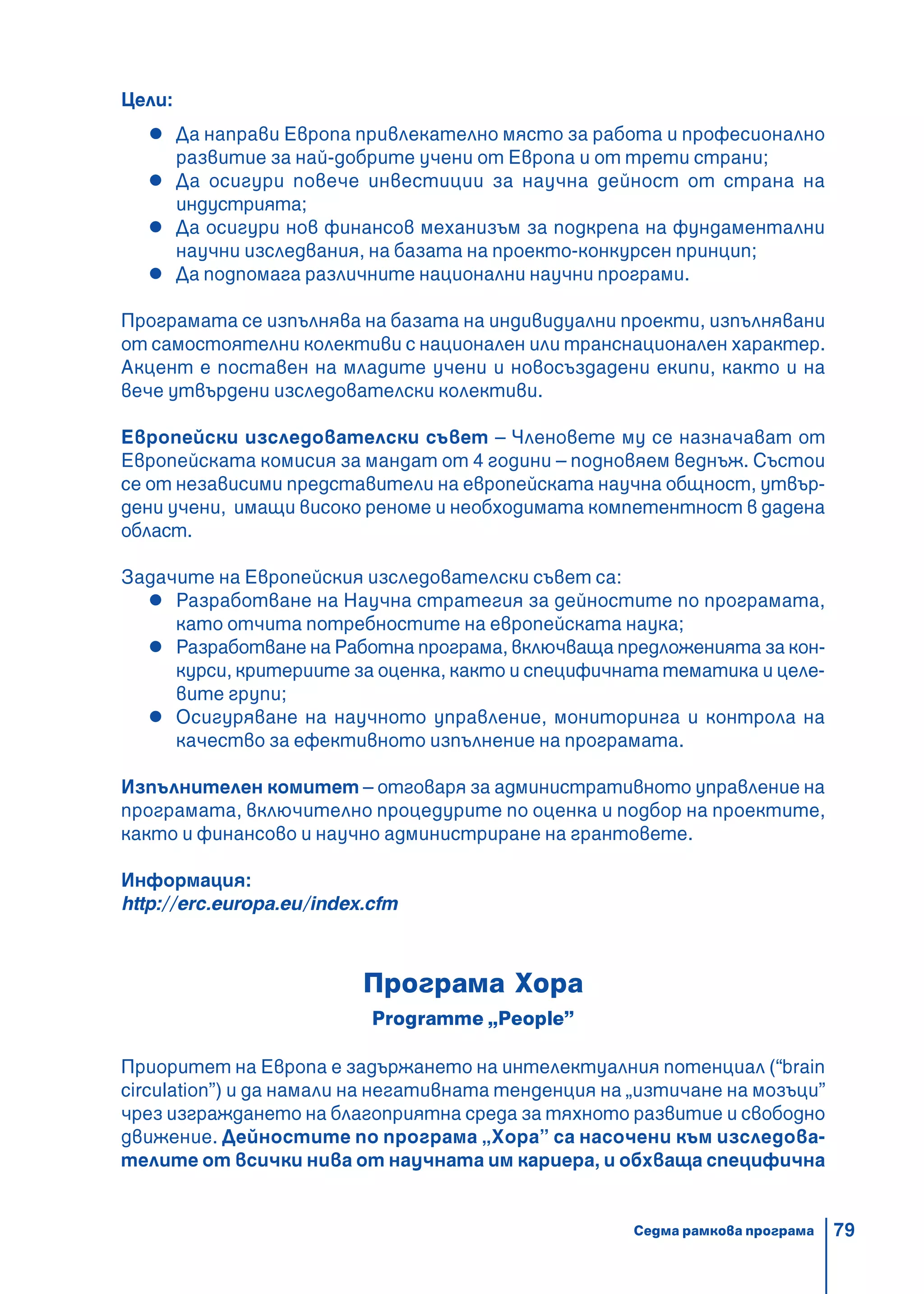 79
Цели:
Да направи Европа привлекателно място за работа и професионално
развитие за най-добрите учени от Европа и от трети страни;
Да осигури повече инвестиции за научна дейност от страна на
индустрията;
Да осигури нов финансов механизъм за подкрепа на фундаментални
научни изследвания, на базата на проекто-конкурсен принцип;
Да подпомага различните национални научни програми.
Програмата се изпълнява на базата на индивидуални проекти, изпълнявани
от самостоятелни колективи с национален или транснационален характер.
Акцент е поставен на младите учени и новосъздадени екипи, както и на
вече утвърдени изследователски колективи.
Европейски изследователски съвет – Членовете му се назначават от
Европейската комисия за мандат от 4 години – подновяем веднъж. Състои
се от независими представители на европейската научна общност, утвър-
дени учени, имащи високо реноме и необходимата компетентност в дадена
област.
Задачите на Европейския изследователски съвет са:
Разработване на Научна стратегия за дейностите по програмата,
като отчита потребностите на европейската наука;
Разработване на Работна програма, включваща предложенията за кон-
курси, критериите за оценка, както и специфичната тематика и целе-
вите групи;
Осигуряване на научното управление, мониторинга и контрола на
качество за ефективното изпълнение на програмата.
Изпълнителен комитет – отговаря за административното управление на
програмата, включително процедурите по оценка и подбор на проектите,
както и финансово и научно администриране на грантовете.
Информация:
http://erc.europa.eu/index.cfm
Програма Хора
Programme „People”
Приоритет на Европа е задържането на интелектуалния потенциал (“brain
circulation”) и да намали на негативната тенденция на „изтичане на мозъци”
чрез изграждането на благоприятна среда за тяхното развитие и свободно
движение. Дейностите по програма „Хора” са насочени към изследова-
телите от всички нива от научната им кариера, и обхваща специфична
Седма рамкова програма
 