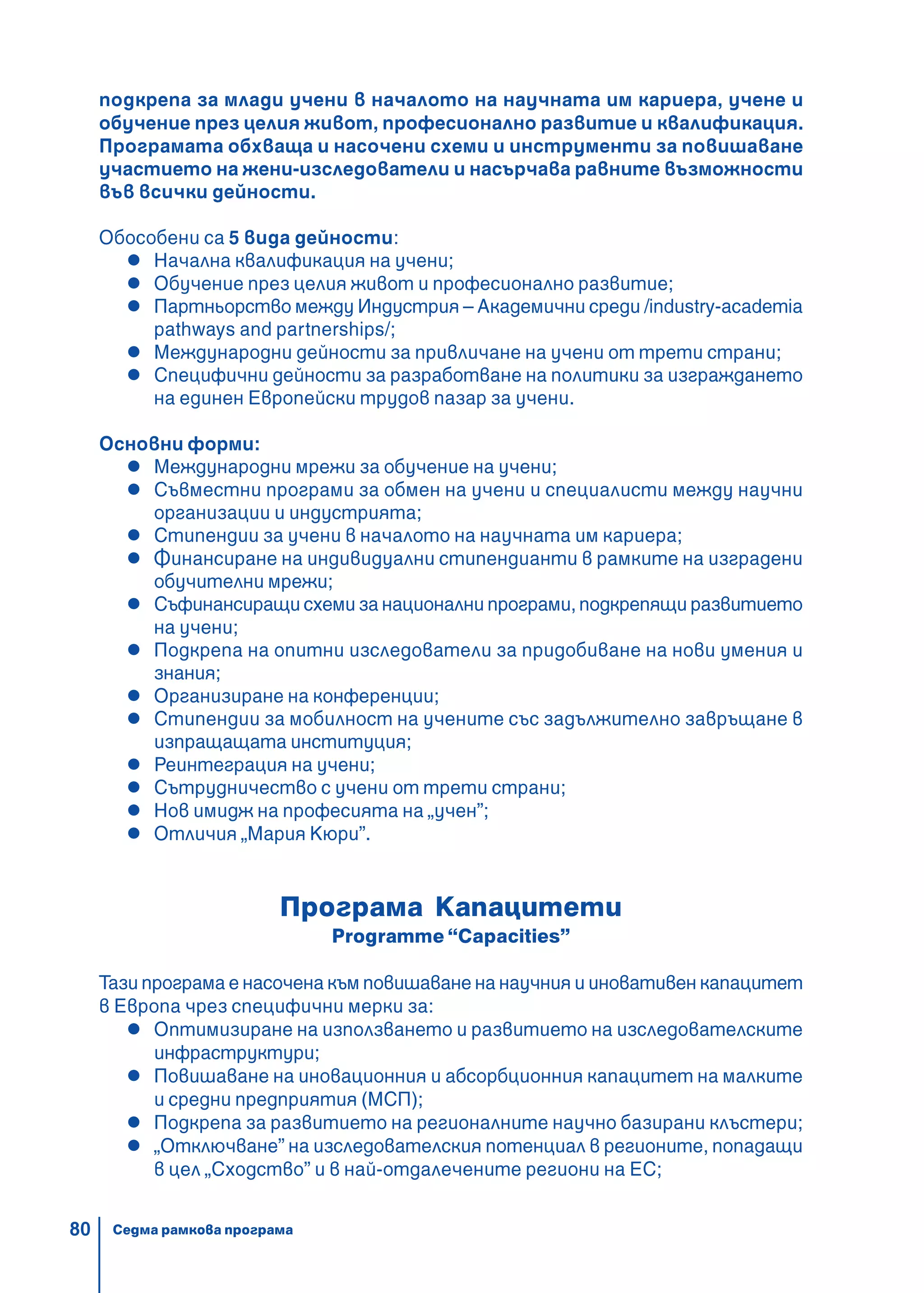 80
подкрепа за млади учени в началото на научната им кариера, учене и
обучение през целия живот, професионално развитие и квалификация.
Програмата обхваща и насочени схеми и инструменти за повишаване
участието на жени-изследователи и насърчава равните възможности
във всички дейности.
Обособени са 5 вида дейности:
Начална квалификация на учени;
Обучение през целия живот и професионално развитие;
Партньорство между Индустрия – Академични среди /industry-academia
pathways and partnerships/;
Международни дейности за привличане на учени от трети страни;
Специфични дейности за разработване на политики за изграждането
на единен Европейски трудов пазар за учени.
Основни форми:
Международни мрежи за обучение на учени;
Съвместни програми за обмен на учени и специалисти между научни
организации и индустрията;
Стипендии за учени в началото на научната им кариера;
Финансиране на индивидуални стипендианти в рамките на изградени
обучителни мрежи;
Съфинансиращи схеми за национални програми, подкрепящи развитието
на учени;
Подкрепа на опитни изследователи за придобиване на нови умения и
знания;
Организиране на конференции;
Стипендии за мобилност на учените със задължително завръщане в
изпращащата институция;
Реинтеграция на учени;
Сътрудничество с учени от трети страни;
Нов имидж на професията на „учен”;
Отличия „Мария Кюри”.
Програма Капацитети
Programme “Capacities”
Тази програма е насочена към повишаване на научния и иновативен капацитет
в Европа чрез специфични мерки за:
Оптимизиране на използването и развитието на изследователските
инфраструктури;
Повишаване на иновационния и абсорбционния капацитет на малките
и средни предприятия (МСП);
Подкрепа за развитието на регионалните научно базирани клъстери;
„Отключване” на изследователския потенциал в регионите, попадащи
в цел „Сходство” и в най-отдалечените региони на ЕС;
Седма рамкова програма
 