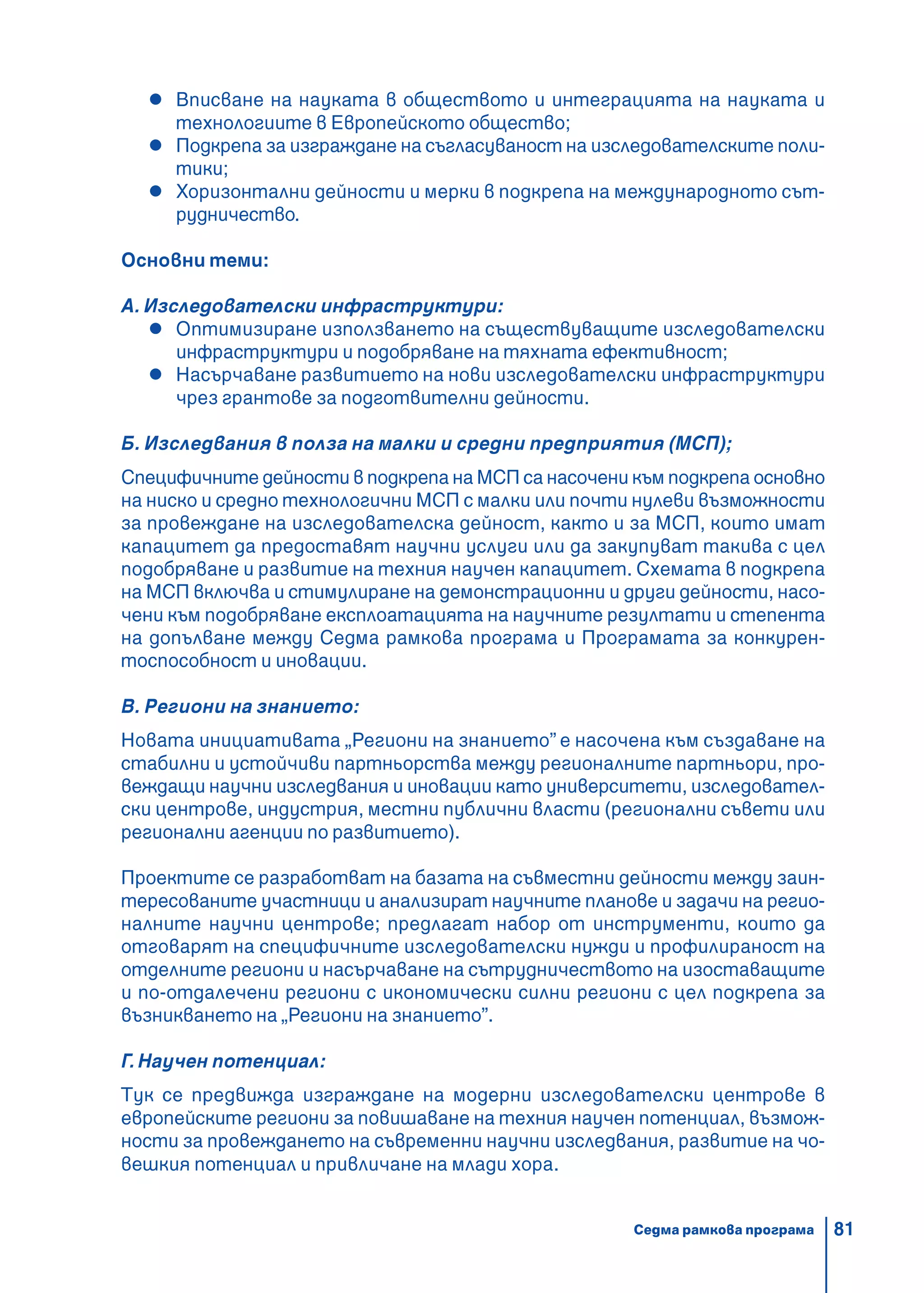 81
Вписване на науката в обществото и интеграцията на науката и
технологиите в Европейското общество;
Подкрепа за изграждане на съгласуваност на изследователските поли-
тики;
Хоризонтални дейности и мерки в подкрепа на международното сът-
рудничество.
Основни теми:
А. Изследователски инфраструктури:
Оптимизиране използването на съществуващите изследователски
инфраструктури и подобряване на тяхната ефективност;
Насърчаване развитието на нови изследователски инфраструктури
чрез грантове за подготвителни дейности.
Б. Изследвания в полза на малки и средни предприятия (МСП);
Специфичните дейности в подкрепа на МСП са насочени към подкрепа основно
на ниско и средно технологични МСП с малки или почти нулеви възможности
за провеждане на изследователска дейност, както и за МСП, които имат
капацитет да предоставят научни услуги или да закупуват такива с цел
подобряване и развитие на техния научен капацитет. Схемата в подкрепа
на МСП включва и стимулиране на демонстрационни и други дейности, насо-
чени към подобряване експлоатацията на научните резултати и степента
на допълване между Седма рамкова програма и Програмата за конкурен-
тоспособност и иновации.
В. Региони на знанието:
Новата инициативата „Региони на знанието” е насочена към създаване на
стабилни и устойчиви партньорства между регионалните партньори, про-
веждащи научни изследвания и иновации като университети, изследовател-
ски центрове, индустрия, местни публични власти (регионални съвети или
регионални агенции по развитието).
Проектите се разработват на базата на съвместни дейности между заин-
тересованите участници и анализират научните планове и задачи на регио-
налните научни центрове; предлагат набор от инструменти, които да
отговарят на специфичните изследователски нужди и профилираност на
отделните региони и насърчаване на сътрудничеството на изоставащите
и по-отдалечени региони с икономически силни региони с цел подкрепа за
възникването на „Региони на знанието”.
Г. Научен потенциал:
Тук се предвижда изграждане на модерни изследователски центрове в
европейските региони за повишаване на техния научен потенциал, възмож-
ности за провеждането на съвременни научни изследвания, развитие на чо-
вешкия потенциал и привличане на млади хора.
Седма рамкова програма
 