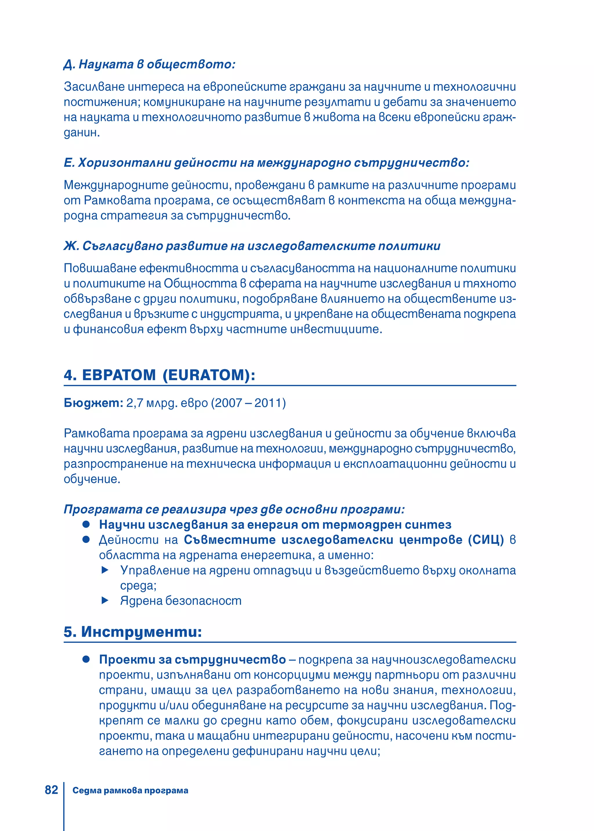 82
Д. Науката в обществото:
Засилване интереса на европейските граждани за научните и технологични
постижения; комуникиране на научните резултати и дебати за значението
на науката и технологичното развитие в живота на всеки европейски граж-
данин.
Е. Хоризонтални дейности на международно сътрудничество:
Международните дейности, провеждани в рамките на различните програми
от Рамковата програма, се осъществяват в контекста на обща междуна-
родна стратегия за сътрудничество.
Ж. Съгласувано развитие на изследователските политики
Повишаване ефективността и съгласуваността на националните политики
и политиките на Общността в сферата на научните изследвания и тяхното
обвързване с други политики, подобряване влиянието на обществените из-
следвания и връзките с индустрията, и укрепване на обществената подкрепа
и финансовия ефект върху частните инвестициите.
4. ЕВРАТОМ (EURATOM):
Бюджет: 2,7 млрд. евро (2007 – 2011)
Рамковата програма за ядрени изследвания и дейности за обучение включва
научни изследвания, развитие на технологии, международно сътрудничество,
разпространение на техническа информация и експлоатационни дейности и
обучение.
Програмата се реализира чрез две основни програми:
Научни изследвания за енергия от термоядрен синтез
Дейности на Съвместните изследователски центрове (СИЦ) в
областта на ядрената енергетика, а именно:
Управление на ядрени отпадъци и въздействието върху околната
среда;
Ядрена безопасност
5. Инструменти:
Проекти за сътрудничество – подкрепа за научноизследователски
проекти, изпълнявани от консорциуми между партньори от различни
страни, имащи за цел разработването на нови знания, технологии,
продукти и/или обединяване на ресурсите за научни изследвания. Под-
крепят се малки до средни като обем, фокусирани изследователски
проекти, така и мащабни интегрирани дейности, насочени към пости-
гането на определени дефинирани научни цели;
Седма рамкова програма
 