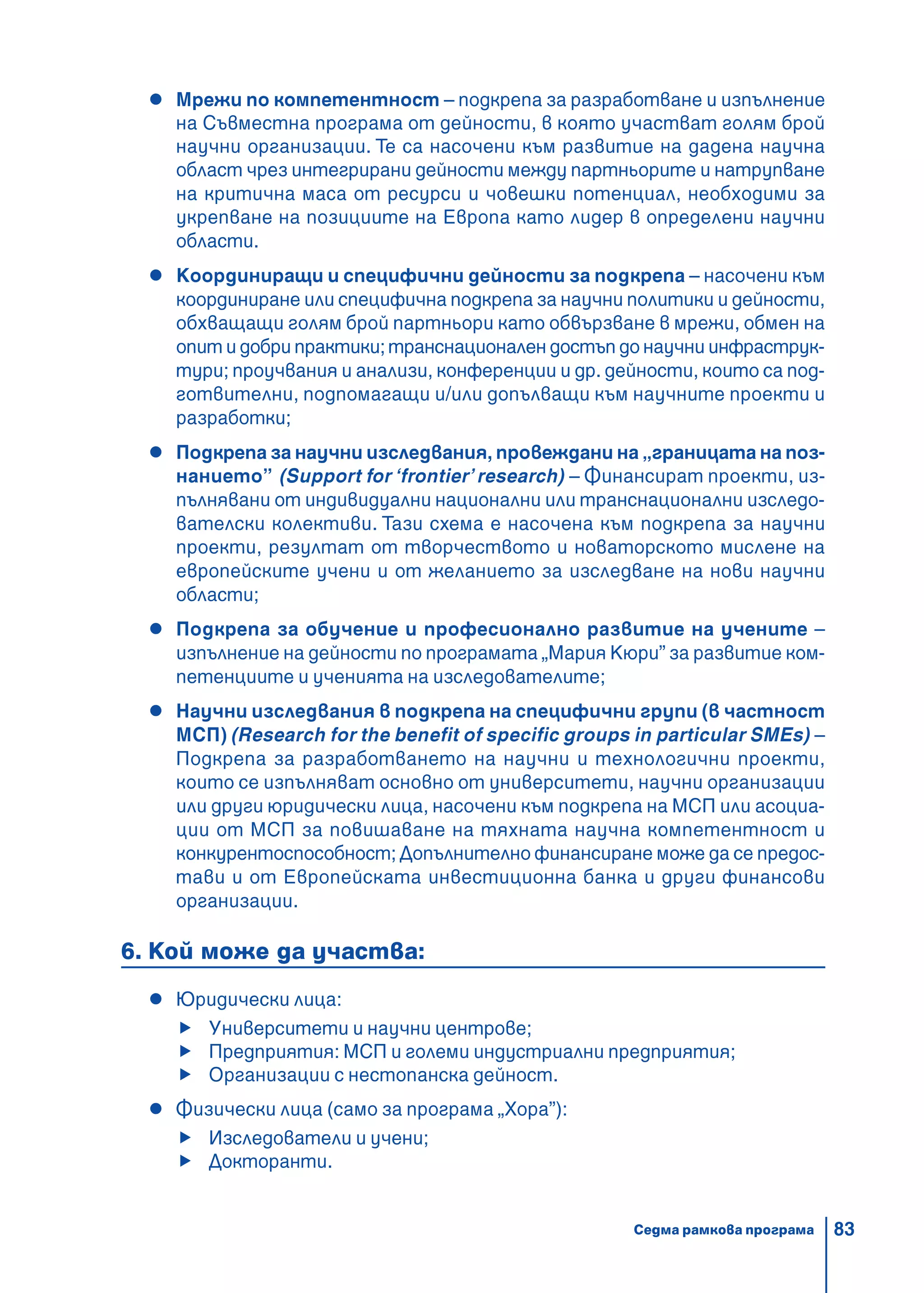 83
Мрежи по компетентност – подкрепа за разработване и изпълнение
на Съвместна програма от дейности, в която участват голям брой
научни организации. Те са насочени към развитие на дадена научна
област чрез интегрирани дейности между партньорите и натрупване
на критична маса от ресурси и човешки потенциал, необходими за
укрепване на позициите на Европа като лидер в определени научни
области.
Координиращи и специфични дейности за подкрепа – насочени към
координиране или специфична подкрепа за научни политики и дейности,
обхващащи голям брой партньори като обвързване в мрежи, обмен на
опит и добри практики; транснационален достъп до научни инфраструк-
тури; проучвания и анализи, конференции и др. дейности, които са под-
готвителни, подпомагащи и/или допълващи към научните проекти и
разработки;
Подкрепа за научни изследвания, провеждани на „границата на поз-
нанието” (Support for ‘frontier’research) – Финансират проекти, из-
пълнявани от индивидуални национални или транснационални изследо-
вателски колективи. Тази схема е насочена към подкрепа за научни
проекти, резултат от творчеството и новаторското мислене на
европейските учени и от желанието за изследване на нови научни
области;
Подкрепа за обучение и професионално развитие на учените –
изпълнение на дейности по програмата „Мария Кюри” за развитие ком-
петенциите и ученията на изследователите;
Научни изследвания в подкрепа на специфични групи (в частност
МСП) (Research for the benefit of specific groups in particular SMEs) –
Подкрепа за разработването на научни и технологични проекти,
които се изпълняват основно от университети, научни организации
или други юридически лица, насочени към подкрепа на МСП или асоциа-
ции от МСП за повишаване на тяхната научна компетентност и
конкурентоспособност; Допълнително финансиране може да се предос-
тави и от Европейската инвестиционна банка и други финансови
организации.
6. Кой може да участва:
Юридически лица:
Университети и научни центрове;
Предприятия: МСП и големи индустриални предприятия;
Организации с нестопанска дейност.
Физически лица (само за програма „Хора”):
Изследователи и учени;
Докторанти.
Седма рамкова програма
 