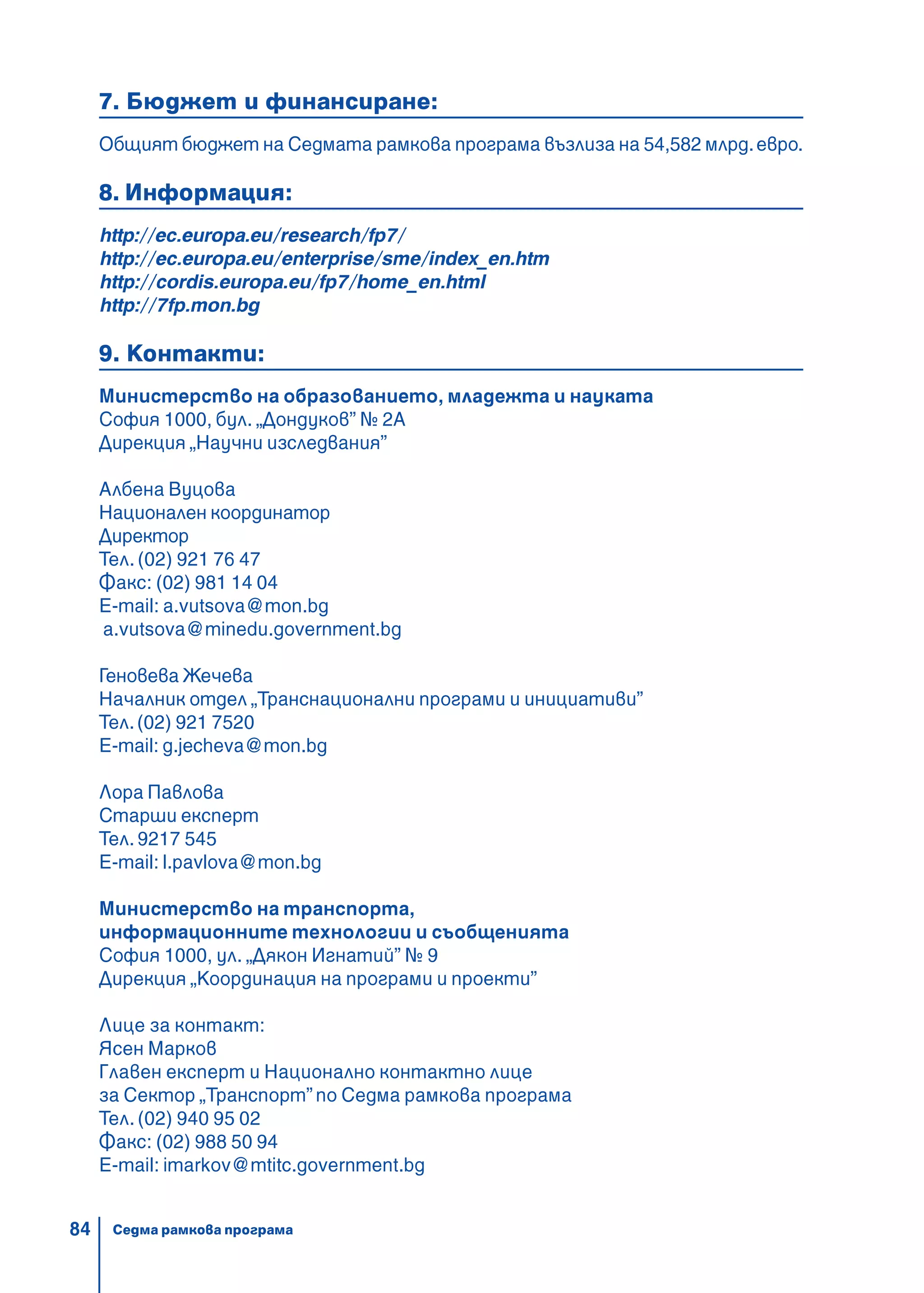 84
7. Бюджет и финансиране:
Общият бюджет на Седмата рамкова програма възлиза на 54,582 млрд.евро.
8. Информация:
http://ec.europa.eu/research/fp7/
http://ec.europa.eu/enterprise/sme/index_en.htm
http://cordis.europa.eu/fp7/home_en.html
http://7fp.mon.bg
9. Контакти:
Министерство на образованието, младежта и науката
София 1000, бул. „Дондуков” № 2А
Дирекция „Научни изследвания”
Албена Вуцова
Национален координатор
Директор
Тел. (02) 921 76 47
Факс: (02) 981 14 04
Е-mail: a.vutsova@mon.bg
a.vutsova@minedu.government.bg
Геновева Жечева
Началник отдел „Транснационални програми и инициативи”
Тел.(02) 921 7520
E-mail: g.jecheva@mon.bg
Лора Павлова
Старши експерт
Тел.9217 545
Е-mail: l.pavlova@mon.bg
Министерство на транспорта,
информационните технологии и съобщенията
София 1000, ул. „Дякон Игнатий” № 9
Дирекция „Координация на програми и проекти”
Лице за контакт:
Ясен Марков
Главен експерт и Национално контактно лице
за Сектор „Транспорт” по Седма рамкова програма
Тел. (02) 940 95 02
Факс: (02) 988 50 94
E-mail: imarkov@mtitc.government.bg
Седма рамкова програма
 