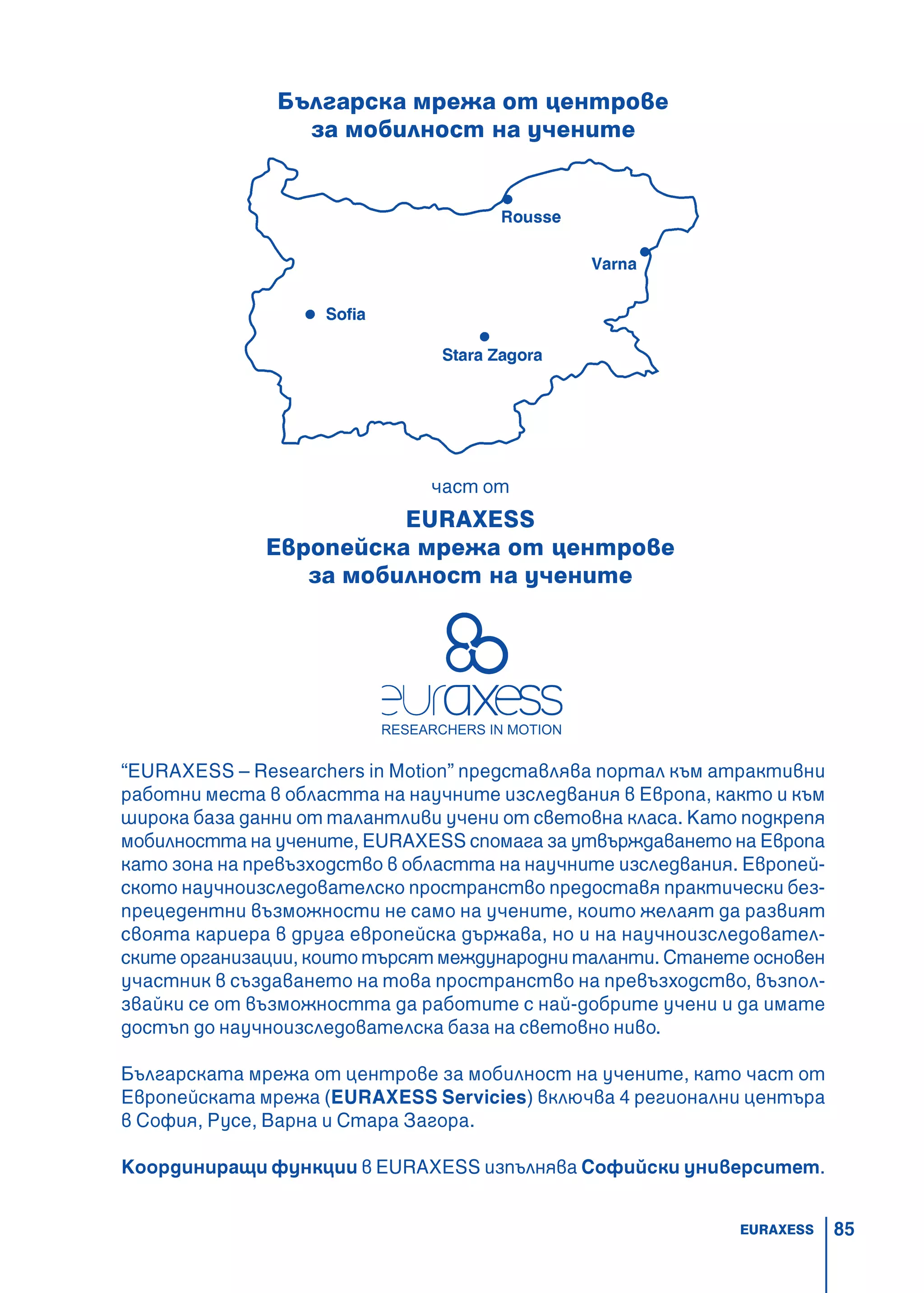 85
Българска мрежа от центрове
за мобилност на учените
“EURAXESS – Researchers in Motion” представлява портал към атрактивни
работни места в областта на научните изследвания в Европа, както и към
широка база данни от талантливи учени от световна класа. Като подкрепя
мобилността на учените, EURAXESS спомага за утвърждаването на Европа
като зона на превъзходство в областта на научните изследвания. Европей-
ското научноизследователско пространство предоставя практически без-
прецедентни възможности не само на учените, които желаят да развият
своята кариера в друга европейска държава, но и на научноизследовател-
ските организации, които търсят международни таланти. Станете основен
участник в създаването на това пространство на превъзходство, възпол-
звайки се от възможността да работите с най-добрите учени и да имате
достъп до научноизследователска база на световно ниво.
Българската мрежа от центрове за мобилност на учените, като част от
Европейската мрежа (EURAXESS Servicies) включва 4 регионални центъра
в София, Русе, Варна и Стара Загора.
Координиращи функции в EURAXESS изпълнява Софийски университет.
част от
EURAXESS
Европейска мрежа от центрове
за мобилност на учените
EURAXESS
 