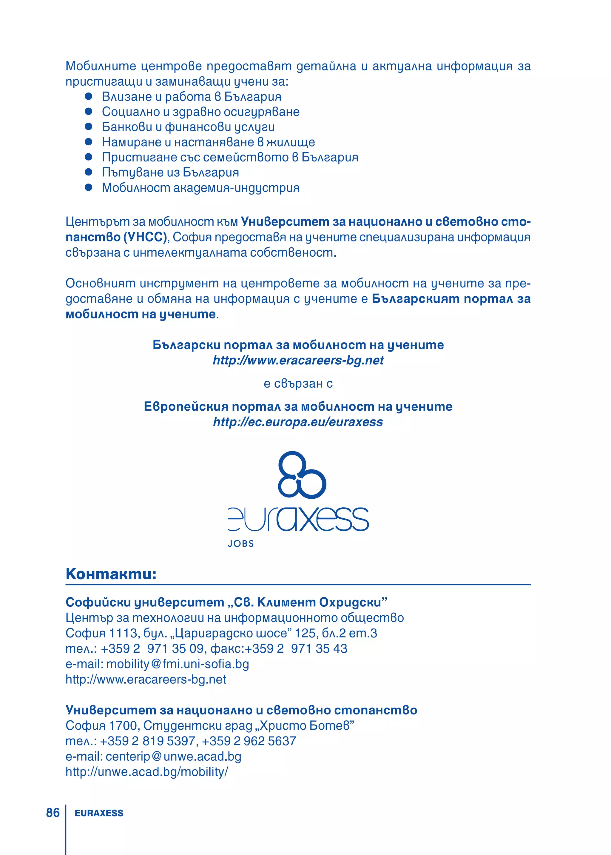 86
Мобилните центрове предоставят детайлна и актуална информация за
пристигащи и заминаващи учени за:
Влизане и работа в България
Социално и здравно осигуряване
Банкови и финансови услуги
Намиране и настаняване в жилище
Пристигане със семейството в България
Пътуване из България
Мобилност академия-индустрия
Центърът за мобилност към Университет за национално и световно сто-
панство (УНСС), София предоставя на учените специализирана информация
свързана с интелектуалната собственост.
Основният инструмент на центровете за мобилност на учените за пре-
доставяне и обмяна на информация с учените е Българският портал за
мобилност на учените.
Български портал за мобилност на учените
http://www.eracareers-bg.net
е свързан с
Европейския портал за мобилност на учените
http://ec.europa.eu/euraxess
Контакти:
Софийски университет „Св. Климент Охридски”
Център за технологии на информационното общество
София 1113, бул. „Цариградско шосе” 125, бл.2 ет.3
тел.: +359 2 971 35 09, факс:+359 2 971 35 43
e-mail: mobility@fmi.uni-sofia.bg
http://www.eracareers-bg.net
Университет за национално и световно стопанство
София 1700, Студентски град „Христо Ботев”
тел.: +359 2 819 5397, +359 2 962 5637
e-mail: centerip@unwe.acad.bg
http://unwe.acad.bg/mobility/
EURAXESS
 