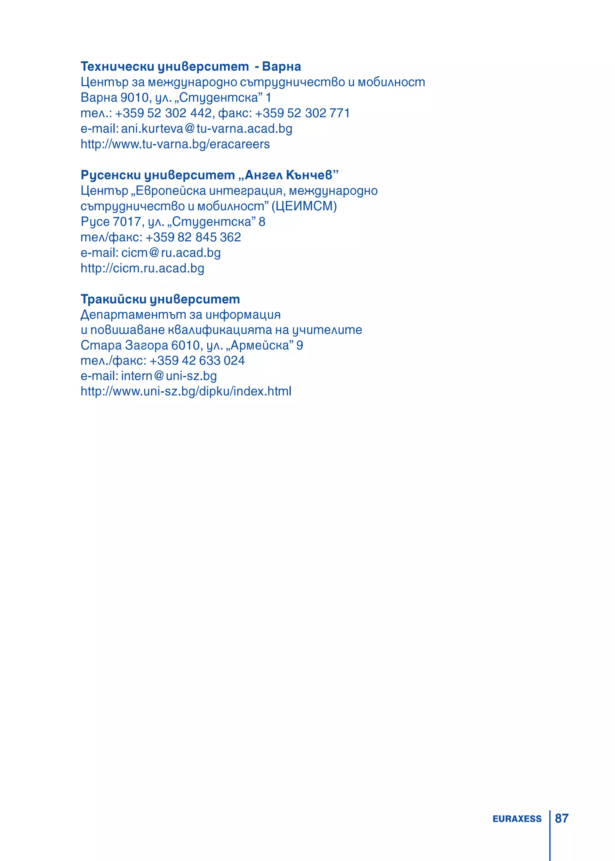 87
Технически университет - Варна
Център за международно сътрудничество и мобилност
Варна 9010, ул. „Студентска” 1
тел.: +359 52 302 442, факс: +359 52 302 771
e-mail:ani.kurteva@tu-varna.acad.bg
http://www.tu-varna.bg/eracareers
Русенски университет „Ангел Кънчев”
Център „Eвропейска интеграция, международно
сътрудничество и мобилност” (ЦЕИМСМ)
Русе 7017, ул. „Студентска” 8
тел/факс: +359 82 845 362
e-mail: cicm@ru.acad.bg
http://cicm.ru.acad.bg
Тракийски университет
Департаментът за информация
и повишаване квалификацията на учителите
Стара Загора 6010, ул. „Армейска” 9
тел./факс: +359 42 633 024
e-mail: intern@uni-sz.bg
http://www.uni-sz.bg/dipku/index.html
EURAXESS
 