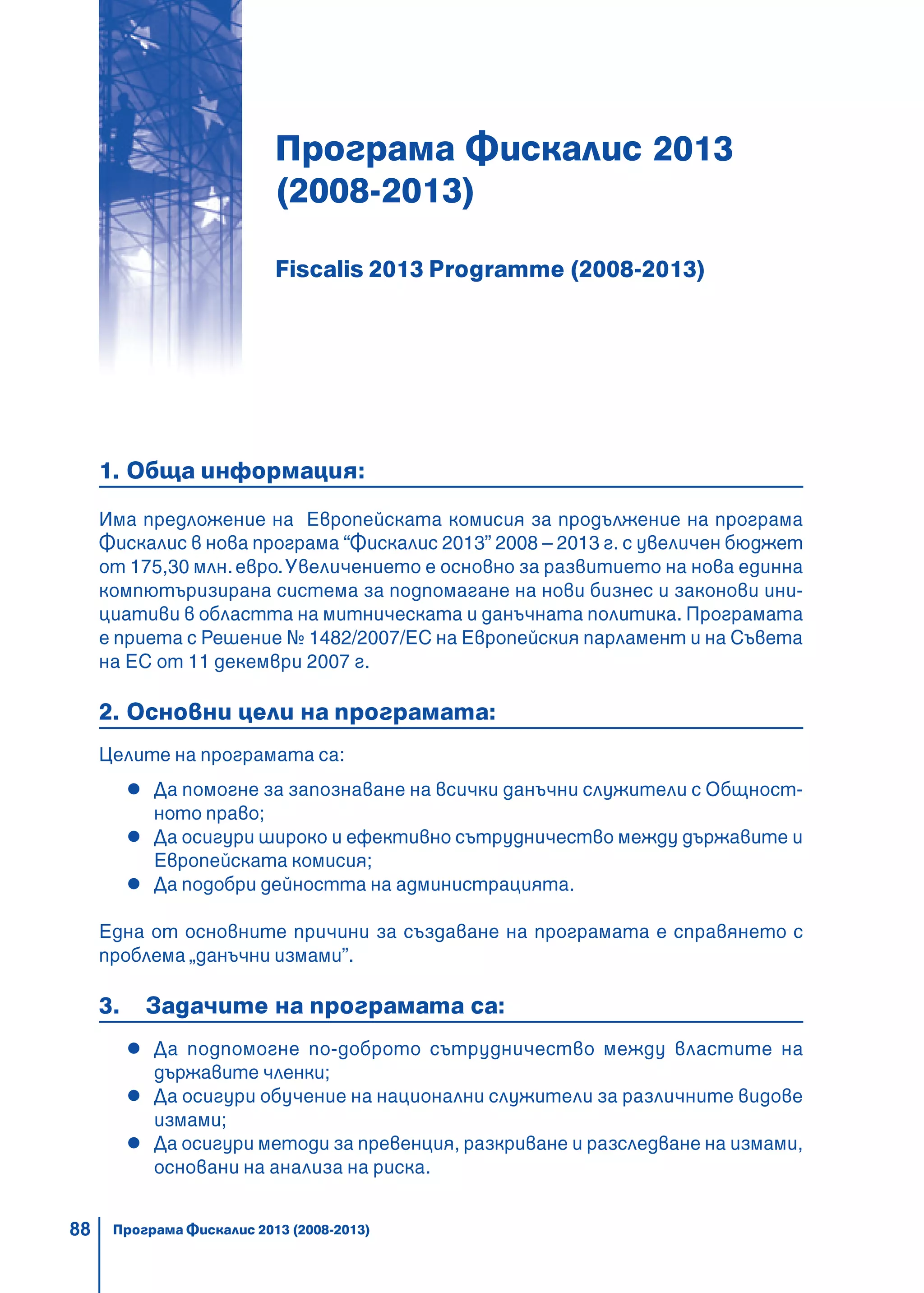88
Програма Фискалис 2013
(2008-2013)
Fiscalis 2013 Programme (2008-2013)
1. Обща информация:
Има предложение на Европейската комисия за продължение на програма
Фискалис в нова програма “Фискалис 2013” 2008 – 2013 г. с увеличен бюджет
от 175,30 млн.евро.Увеличението е основно за развитието на нова единна
компютъризирана система за подпомагане на нови бизнес и законови ини-
циативи в областта на митническата и данъчната политика. Програмата
е приета с Решение № 1482/2007/ЕС на Европейския парламент и на Съвета
на ЕС от 11 декември 2007 г.
2. Основни цели на програмата:
Целите на програмата са:
Да помогне за запознаване на всички данъчни служители с Общност-
ното право;
Да осигури широко и ефективно сътрудничество между държавите и
Европейската комисия;
Да подобри дейността на администрацията.
Една от основните причини за създаване на програмата е справянето с
проблема „данъчни измами”.
3. Задачите на програмата са:
Да подпомогне по-доброто сътрудничество между властите на
държавите членки;
Да осигури обучение на национални служители за различните видове
измами;
Да осигури методи за превенция, разкриване и разследване на измами,
основани на анализа на риска.
Програма Фискалис 2013 (2008-2013)
 