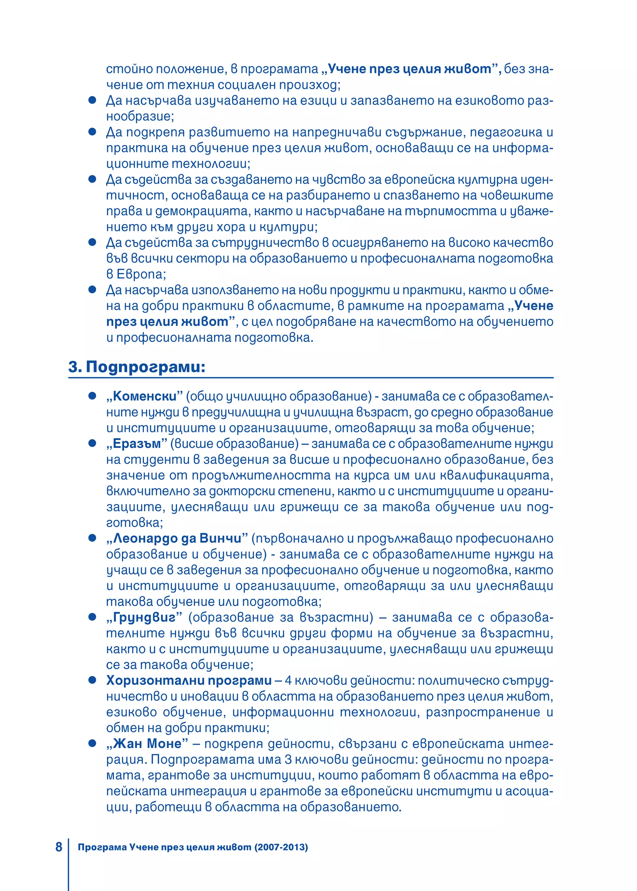 8 Програма Учене през целия живот (2007-2013)
стойно положение, в програмата „Учене през целия живот”, без зна-
чение от техния социален произход;
Да насърчава изучаването на езици и запазването на езиковото раз-
нообразие;
Да подкрепя развитието на напредничави съдържание, педагогика и
практика на обучение през целия живот, основаващи се на информа-
ционните технологии;
Да съдейства за създаването на чувство за европейска културна иден-
тичност, основаваща се на разбирането и спазването на човешките
права и демокрацията, както и насърчаване на търпимостта и уваже-
нието към други хора и култури;
Да съдейства за сътрудничество в осигуряването на високо качество
във всички сектори на образованието и професионалната подготовка
в Европа;
Да насърчава използването на нови продукти и практики, както и обме-
на на добри практики в областите, в рамките на програмата „Учене
през целия живот”, с цел подобряване на качеството на обучението
и професионалната подготовка.
3. Подпрограми:
„Коменски” (общо училищно образование) - занимава се с образовател-
ните нужди в предучилищна и училищна възраст, до средно образование
и институциите и организациите, отговарящи за това обучение;
„Еразъм” (висше образование) – занимава се с образователните нужди
на студенти в заведения за висше и професионално образование, без
значение от продължителността на курса им или квалификацията,
включително за докторски степени, както и с институциите и органи-
зациите, улесняващи или грижещи се за такова обучение или под-
готовка;
„Леонардо да Винчи” (първоначално и продължаващо професионално
образование и обучение) - занимава се с образователните нужди на
учащи се в заведения за професионално обучение и подготовка, както
и институциите и организациите, отговарящи за или улесняващи
такова обучение или подготовка;
„Грундвиг” (образование за възрастни) – занимава се с образова-
телните нужди във всички други форми на обучение за възрастни,
както и с институциите и организациите, улесняващи или грижещи
се за такова обучение;
Хоризонтални програми – 4 ключови дейности: политическо сътруд-
ничество и иновации в областта на образованието през целия живот,
езиково обучение, информационни технологии, разпространение и
обмен на добри практики;
„Жан Моне” – подкрепя дейности, свързани с европейската интег-
рация. Подпрограмата има 3 ключови дейности: дейности по програ-
мата, грантове за институции, които работят в областта на евро-
пейската интеграция и грантове за европейски институти и асоциа-
ции, работещи в областта на образованието.
 