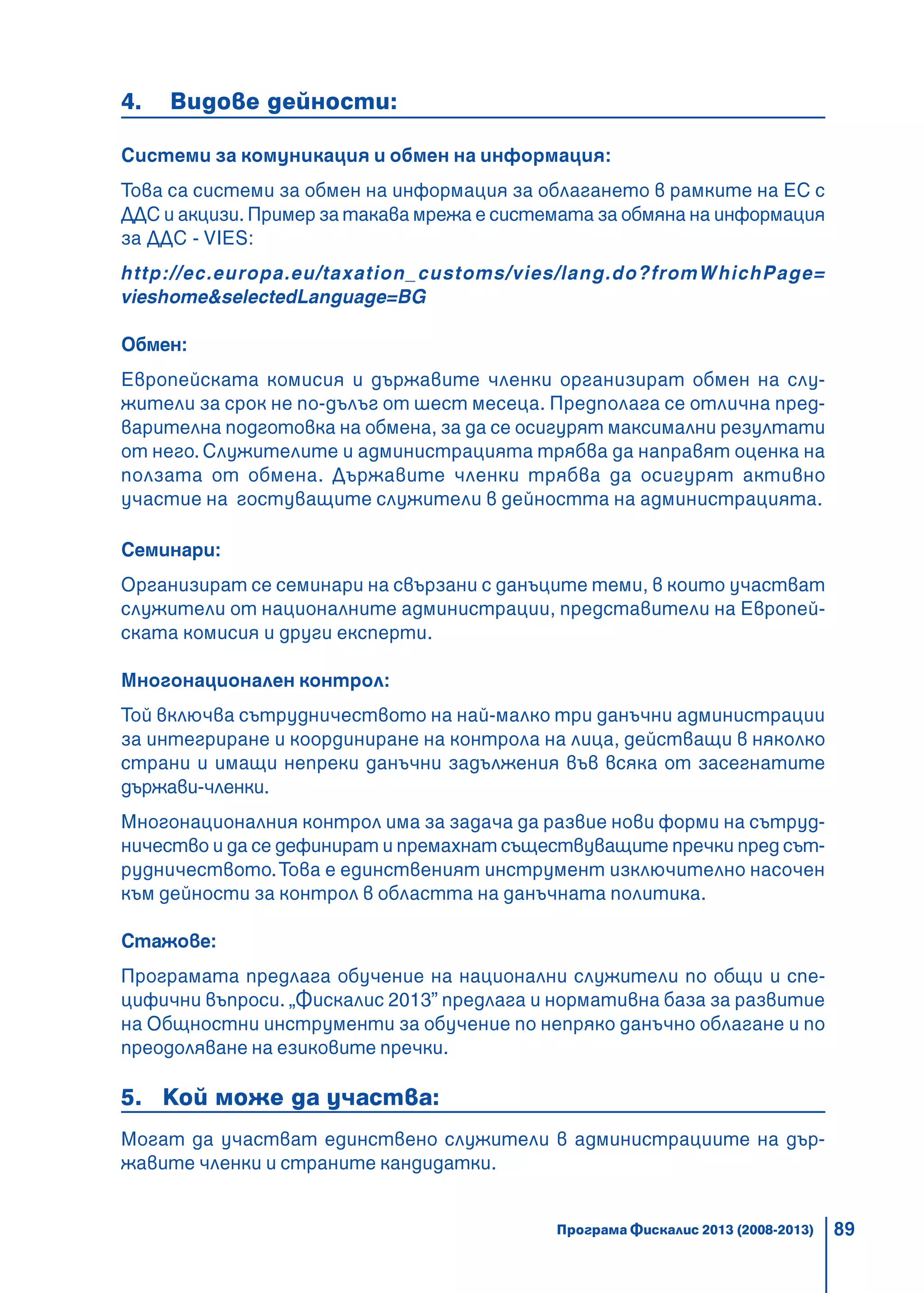 89
4. Видове дейности:
Системи за комуникация и обмен на информация:
Това са системи за обмен на информация за облагането в рамките на ЕС с
ДДС и акцизи. Пример за такава мрежа е системата за обмяна на информация
за ДДС - VIES:
http://ec.europa.eu/taxation_customs/vies/lang.do?fromWhichPage=
vieshome&selectedLanguage=BG
Обмен:
Европейската комисия и държавите членки организират обмен на слу-
жители за срок не по-дълъг от шест месеца. Предполага се отлична пред-
варителна подготовка на обмена, за да се осигурят максимални резултати
от него. Служителите и администрацията трябва да направят оценка на
ползата от обмена. Държавите членки трябва да осигурят активно
участие на гостуващите служители в дейността на администрацията.
Семинари:
Организират се семинари на свързани с данъците теми, в които участват
служители от националните администрации, представители на Европей-
ската комисия и други експерти.
Многонационален контрол:
Той включва сътрудничеството на най-малко три данъчни администрации
за интегриране и координиране на контрола на лица, действащи в няколко
страни и имащи непреки данъчни задължения във всяка от засегнатите
държави-членки.
Многонационалния контрол има за задача да развие нови форми на сътруд-
ничество и да се дефинират и премахнат съществуващите пречки пред сът-
рудничеството.Това е единственият инструмент изключително насочен
към дейности за контрол в областта на данъчната политика.
Стажове:
Програмата предлага обучение на национални служители по общи и спе-
цифични въпроси. „Фискалис 2013” предлага и нормативна база за развитие
на Общностни инструменти за обучение по непряко данъчно облагане и по
преодоляване на езиковите пречки.
5. Кой може да участва:
Могат да участват единствено служители в администрациите на дър-
жавите членки и страните кандидатки.
Програма Фискалис 2013 (2008-2013)
 