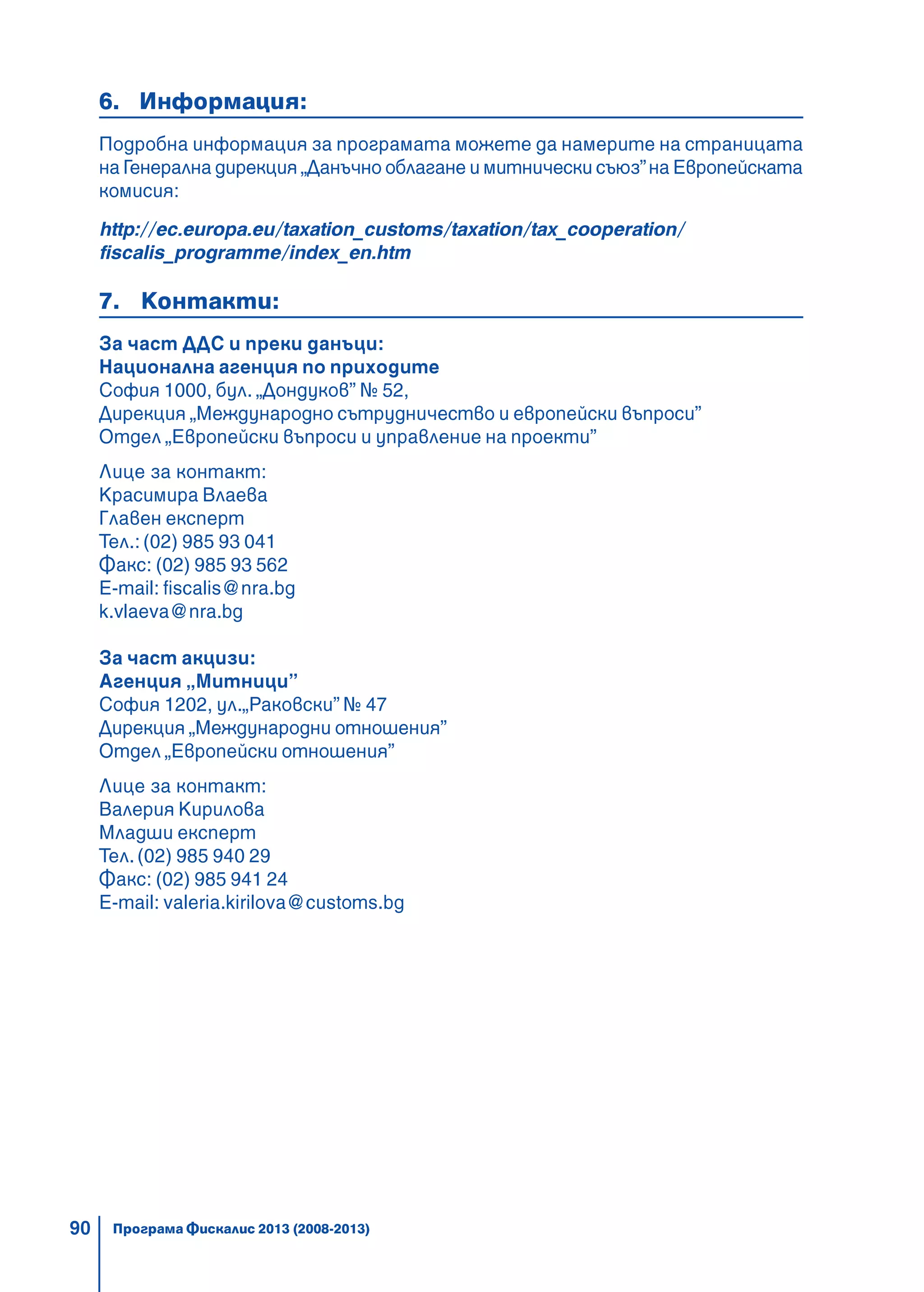 90
6. Информация:
Подробна информация за програмата можете да намерите на страницата
на Генерална дирекция „Данъчно облагане и митнически съюз”на Европейската
комисия:
http://ec.europa.eu/taxation_customs/taxation/tax_cooperation/
fiscalis_programme/index_en.htm
7. Контакти:
За част ДДС и преки данъци:
Национална агенция по приходите
София 1000, бул. „Дондуков” № 52,
Дирекция „Международно сътрудничество и европейски въпроси”
Отдел „Европейски въпроси и управление на проекти”
Лице за контакт:
Красимира Влаева
Главен експерт
Тел.: (02) 985 93 041
Факс: (02) 985 93 562
E-mail: fiscalis@nra.bg
k.vlaeva@nra.bg
За част акцизи:
Агенция „Митници”
София 1202, ул.„Раковски” № 47
Дирекция „Международни отношения”
Отдел „Европейски отношения”
Лице за контакт:
Валерия Кирилова
Младши експерт
Тел.(02) 985 940 29
Факс: (02) 985 941 24
E-mail: valeria.kirilova@customs.bg
Програма Фискалис 2013 (2008-2013)
 