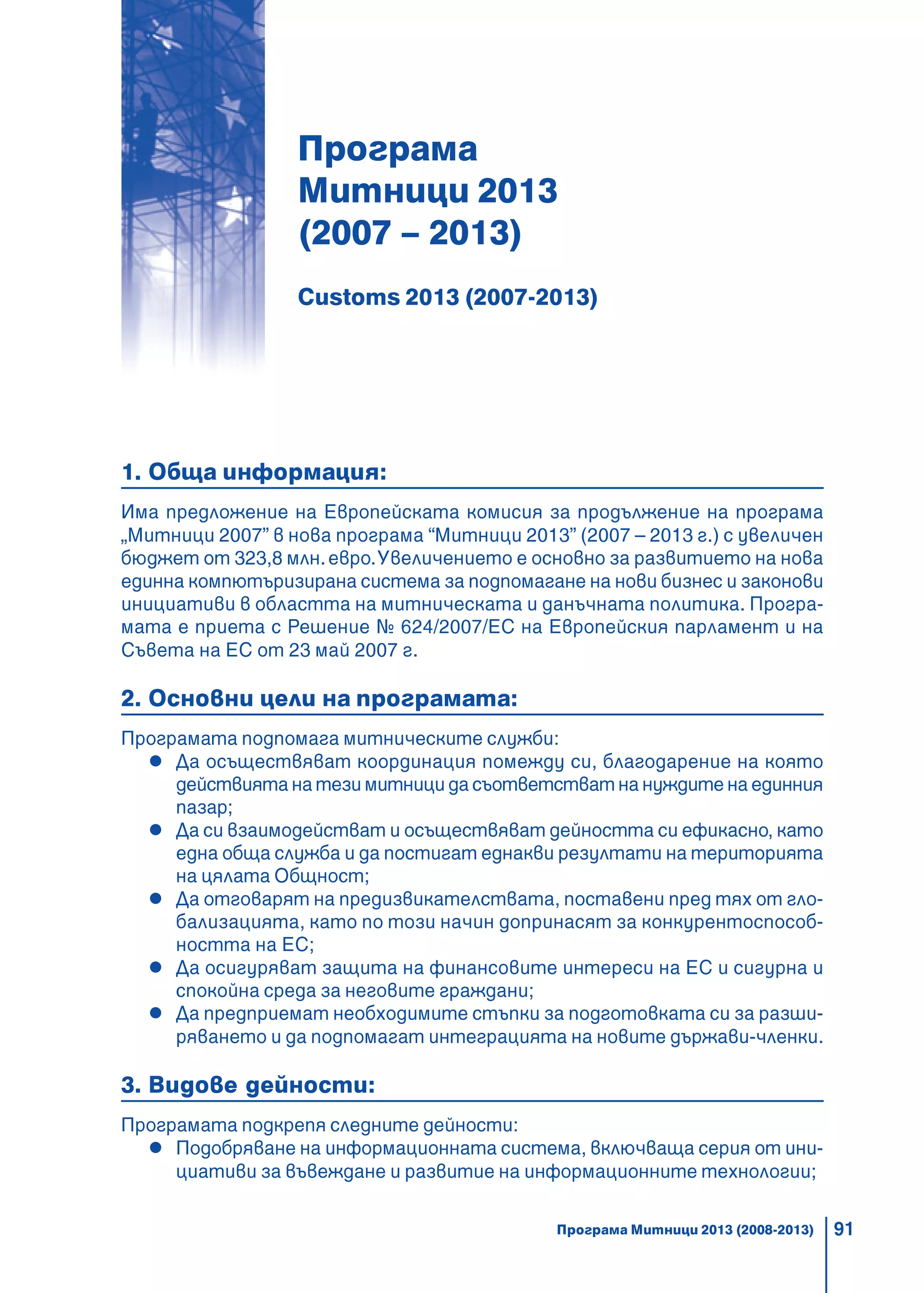 91
Програма
Митници 2013
(2007 – 2013)
Customs 2013 (2007-2013)
1. Обща информация:
Има предложение на Европейската комисия за продължение на програма
„Митници 2007” в нова програма “Митници 2013” (2007 – 2013 г.) с увеличен
бюджет от 323,8 млн.евро.Увеличението е основно за развитието на нова
единна компютъризирана система за подпомагане на нови бизнес и законови
инициативи в областта на митническата и данъчната политика. Програ-
мата е приета с Решение № 624/2007/ЕС на Европейския парламент и на
Съвета на ЕС от 23 май 2007 г.
2. Основни цели на програмата:
Програмата подпомага митническите служби:
Да осъществяват координация помежду си, благодарение на която
действията на тези митници да съответстват на нуждите на единния
пазар;
Да си взаимодействат и осъществяват дейността си ефикасно, като
една обща служба и да постигат еднакви резултати на територията
на цялата Общност;
Да отговарят на предизвикателствата, поставени пред тях от гло-
бализацията, като по този начин допринасят за конкурентоспособ-
ността на ЕС;
Да осигуряват защита на финансовите интереси на ЕС и сигурна и
спокойна среда за неговите граждани;
Да предприемат необходимите стъпки за подготовката си за разши-
ряването и да подпомагат интеграцията на новите държави-членки.
3. Видове дейности:
Програмата подкрепя следните дейности:
Подобряване на информационната система, включваща серия от ини-
циативи за въвеждане и развитие на информационните технологии;
Програма Митници 2013 (2008-2013)
 