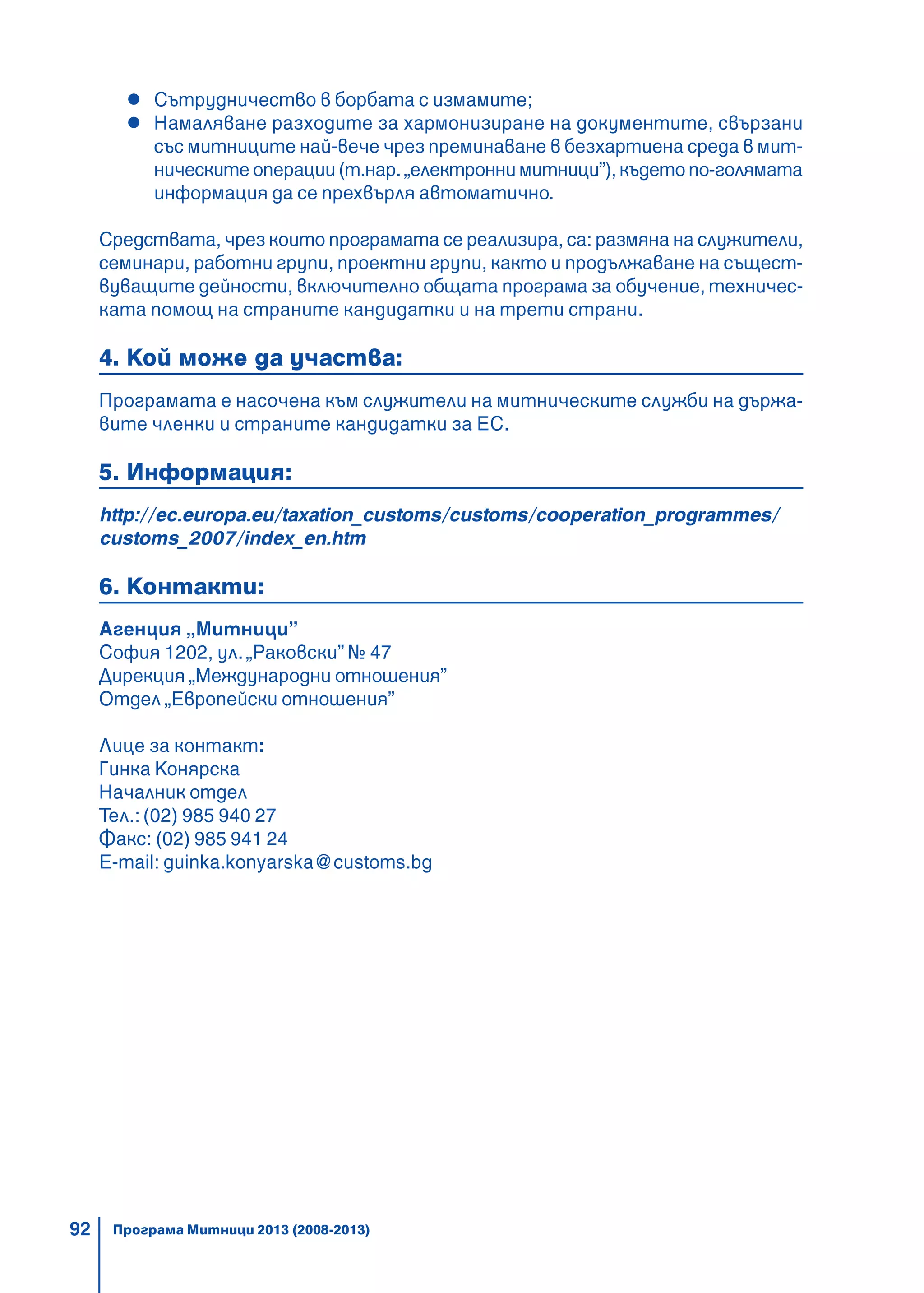 92
Сътрудничество в борбата с измамите;
Намаляване разходите за хармонизиране на документите, свързани
със митниците най-вече чрез преминаване в безхартиена среда в мит-
ническите операции (т.нар. „електронни митници”), където по-голямата
информация да се прехвърля автоматично.
Средствата, чрез които програмата се реализира, са: размяна на служители,
семинари, работни групи, проектни групи, както и продължаване на същест-
вуващите дейности, включително общата програма за обучение, техничес-
ката помощ на страните кандидатки и на трети страни.
4. Кой може да участва:
Програмата е насочена към служители на митническите служби на държа-
вите членки и страните кандидатки за ЕС.
5. Информация:
http://ec.europa.eu/taxation_customs/customs/cooperation_programmes/
customs_2007/index_en.htm
6. Контакти:
Агенция „Митници”
София 1202, ул.„Раковски” № 47
Дирекция „Международни отношения”
Отдел „Европейски отношения”
Лице за контакт:
Гинка Конярска
Началник отдел
Тел.: (02) 985 940 27
Факс: (02) 985 941 24
E-mail: guinka.konyarska@customs.bg
Програма Митници 2013 (2008-2013)
 
