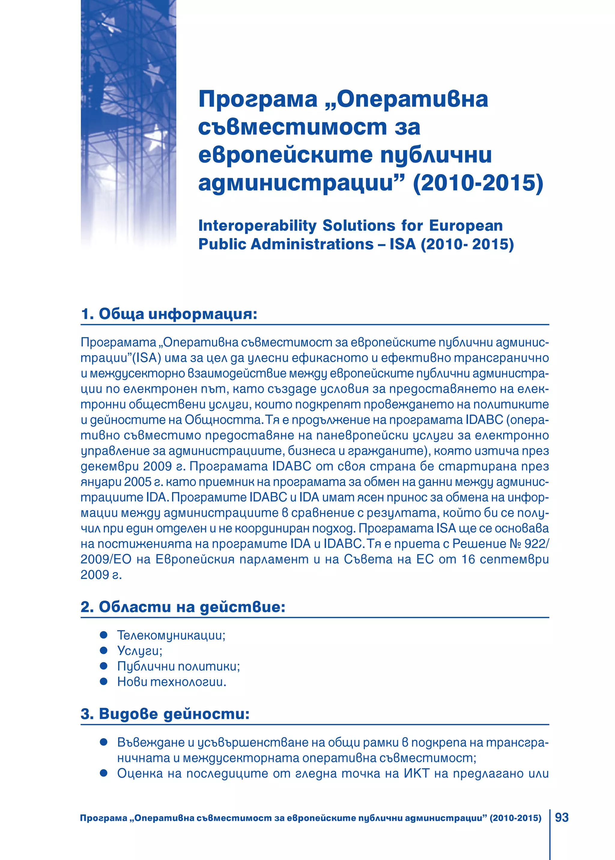 93
Програма „Оперативна
съвместимост за
европейските публични
администрации” (2010-2015)
Interoperability Solutions for European
Public Administrations – ISA (2010- 2015)
1. Обща информация:
Програмата „Оперативна съвместимост за европейските публични админис-
трации”(ISA) има за цел да улесни ефикасното и ефективно трансгранично
и междусекторно взаимодействие между европейските публични администра-
ции по електронен път, като създаде условия за предоставянето на елек-
тронни обществени услуги, които подкрепят провеждането на политиките
и дейностите на Общността.Тя е продължение на програмата IDABC (опера-
тивно съвместимо предоставяне на паневропейски услуги за електронно
управление за администрациите, бизнеса и гражданите), която изтича през
декември 2009 г. Програмата IDABC от своя страна бе стартирана през
януари 2005 г. като приемник на програмата за обмен на данни между админис-
трациите IDA.Програмите IDABC и IDA имат ясен принос за обмена на инфор-
мации между администрациите в сравнение с резултата, който би се полу-
чил при един отделен и не координиран подход. Програмата ISA ще се основава
на постиженията на програмите IDA и IDABC.Тя е приета с Решение № 922/
2009/ЕО на Европейския парламент и на Съвета на ЕС от 16 септември
2009 г.
2. Области на действие:
Телекомуникации;
Услуги;
Публични политики;
Нови технологии.
3. Видове дейности:
Въвеждане и усъвършенстване на общи рамки в подкрепа на трансгра-
ничната и междусекторната оперативна съвместимост;
Оценка на последиците от гледна точка на ИКТ на предлагано или
Програма „Оперативна съвместимост за европейските публични администрации” (2010-2015)
 