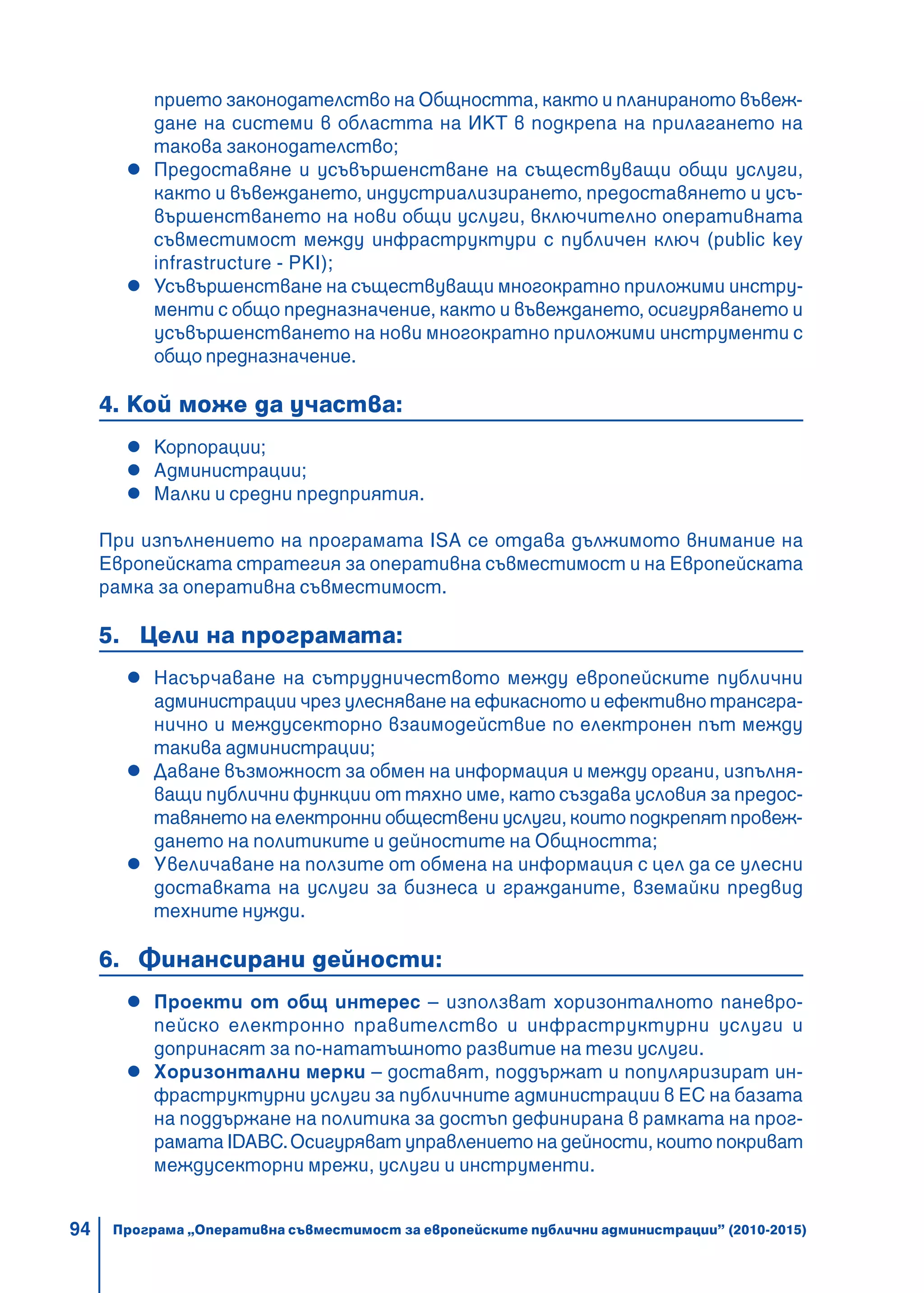 94
прието законодателство на Общността, както и планираното въвеж-
дане на системи в областта на ИКТ в подкрепа на прилагането на
такова законодателство;
Предоставяне и усъвършенстване на съществуващи общи услуги,
както и въвеждането, индустриализирането, предоставянето и усъ-
вършенстването на нови общи услуги, включително оперативната
съвместимост между инфраструктури с публичен ключ (public key
infrastructure - PKI);
Усъвършенстване на съществуващи многократно приложими инстру-
менти с общо предназначение, както и въвеждането, осигуряването и
усъвършенстването на нови многократно приложими инструменти с
общо предназначение.
4. Кой може да участва:
Корпорации;
Администрации;
Малки и средни предприятия.
При изпълнението на програмата ISA се отдава дължимото внимание на
Eвропейската стратегия за оперативна съвместимост и на Европейската
рамка за оперативна съвместимост.
5. Цели на програмата:
Насърчаване на сътрудничеството между европейските публични
администрации чрез улесняване на ефикасното и ефективно трансгра-
нично и междусекторно взаимодействие по електронен път между
такива администрации;
Даване възможност за обмен на информация и между органи, изпълня-
ващи публични функции от тяхно име, като създава условия за предос-
тавянето на електронни обществени услуги, които подкрепят провеж-
дането на политиките и дейностите на Общността;
Увеличаване на ползите от обмена на информация с цел да се улесни
доставката на услуги за бизнеса и гражданите, вземайки предвид
техните нужди.
6. Финансирани дейности:
Проекти от общ интерес – използват хоризонталното паневро-
пейско електронно правителство и инфраструктурни услуги и
допринасят за по-нататъшното развитие на тези услуги.
Хоризонтални мерки – доставят, поддържат и популяризират ин-
фраструктурни услуги за публичните администрации в ЕС на базата
на поддържане на политика за достъп дефинирана в рамката на прог-
рамата IDABC.Осигуряват управлението на дейности, които покриват
междусекторни мрежи, услуги и инструменти.
Програма „Оперативна съвместимост за европейските публични администрации” (2010-2015)
 