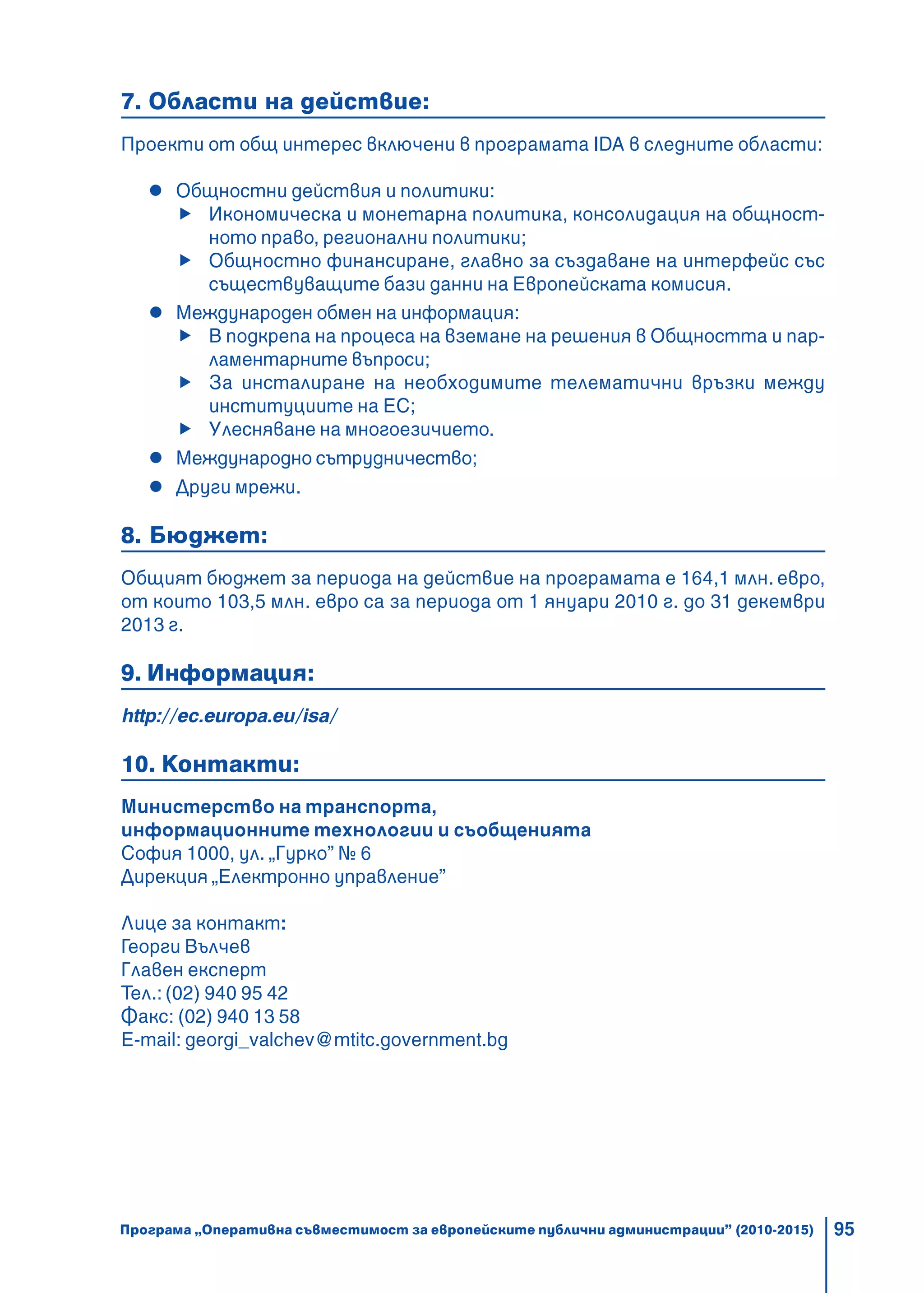 95
7. Области на действие:
Проекти от общ интерес включени в програмата IDA в следните области:
Общностни действия и политики:
Икономическа и монетарна политика, консолидация на общност-
ното право, регионални политики;
Общностно финансиране, главно за създаване на интерфейс със
съществуващите бази данни на Европейската комисия.
Международен обмен на информация:
В подкрепа на процеса на вземане на решения в Общността и пар-
ламентарните въпроси;
За инсталиране на необходимите телематични връзки между
институциите на ЕС;
Улесняване на многоезичието.
Международно сътрудничество;
Други мрежи.
8. Бюджет:
Общият бюджет за периода на действие на програмата е 164,1 млн. евро,
от които 103,5 млн. евро са за периода от 1 януари 2010 г. до 31 декември
2013 г.
9. Информация:
http://ec.europa.eu/isa/
10. Контакти:
Министерство на транспорта,
информационните технологии и съобщенията
София 1000, ул. „Гурко” № 6
Дирекция „Електронно управление”
Лице за контакт:
Георги Вълчев
Главен експерт
Тел.: (02) 940 95 42
Факс: (02) 940 13 58
E-mail: georgi_valchev@mtitc.government.bg
Програма „Оперативна съвместимост за европейските публични администрации” (2010-2015)
 