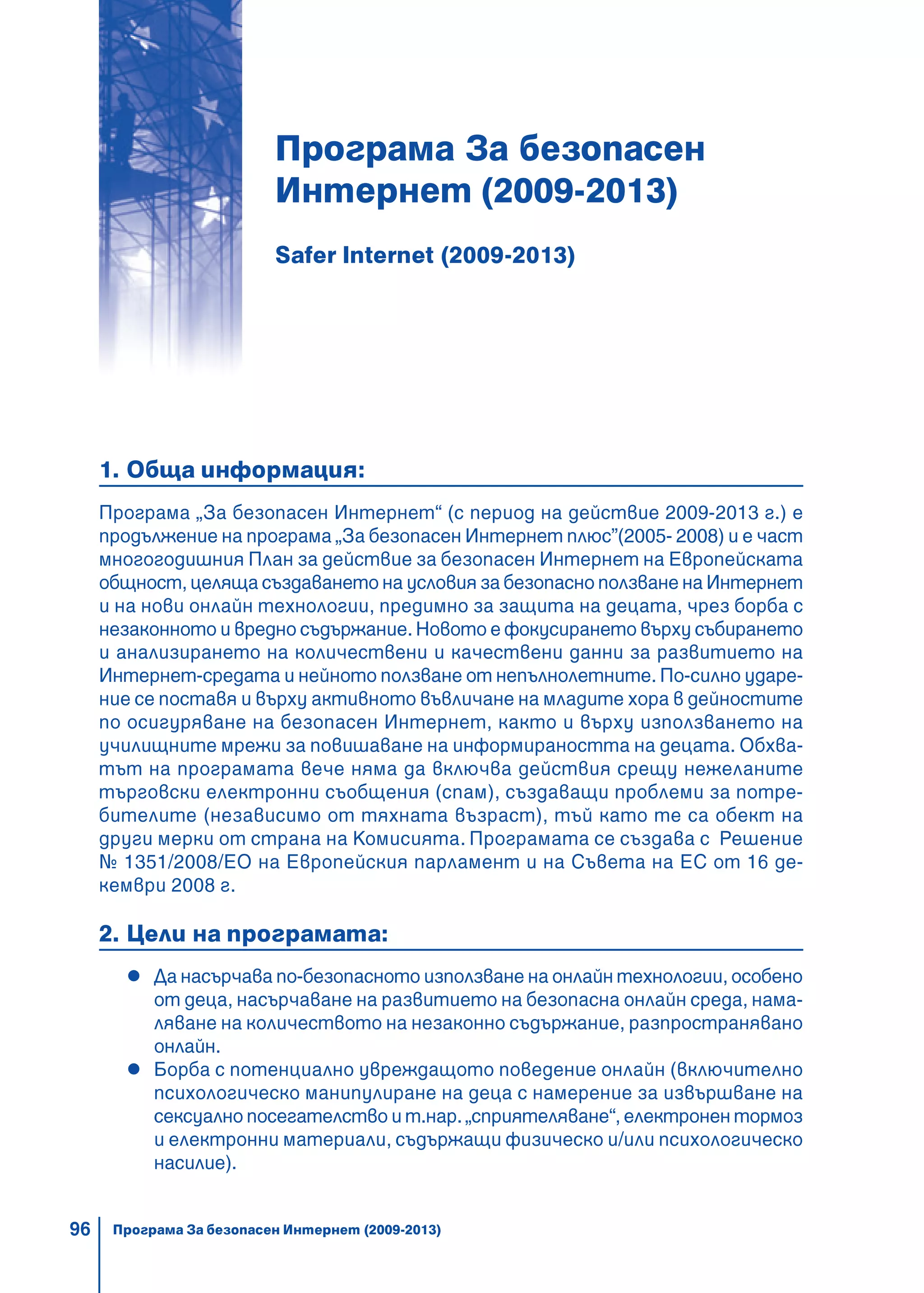 96
Програма За безопасен
Интернет (2009-2013)
Safer Internet (2009-2013)
1. Обща информация:
Програма „За безопасен Интернет“ (с период на действие 2009-2013 г.) е
продължение на програма „За безопасен Интернет плюс”(2005- 2008) и е част
многогодишния План за действие за безопасен Интернет на Eвропейската
общност, целяща създаването на условия за безопасно ползване на Интернет
и на нови онлайн технологии, предимно за защита на децата, чрез борба с
незаконното и вредно съдържание. Новото е фокусирането върху събирането
и анализирането на количествени и качествени данни за развитието на
Интернет-средата и нейното ползване от непълнолетните. По-силно ударе-
ние се поставя и върху активното въвличане на младите хора в дейностите
по осигуряване на безопасен Интернет, както и върху използването на
училищните мрежи за повишаване на информираността на децата. Обхва-
тът на програмата вече няма да включва действия срещу нежеланите
търговски електронни съобщения (спам), създаващи проблеми за потре-
бителите (независимо от тяхната възраст), тъй като те са обект на
други мерки от страна на Комисията. Програмата се създава с Решение
№ 1351/2008/ЕО на Европейския парламент и на Съвета на ЕС от 16 де-
кември 2008 г.
2. Цели на програмата:
Да насърчава по-безопасното използване на онлайн технологии, особено
от деца, насърчаване на развитието на безопасна онлайн среда, нама-
ляване на количеството на незаконно съдържание, разпространявано
онлайн.
Борба с потенциално увреждащото поведение онлайн (включително
психологическо манипулиране на деца с намерение за извършване на
сексуално посегателство и т.нар. „сприятеляване“, електронен тормоз
и електронни материали, съдържащи физическо и/или психологическо
насилие).
Програма За безопасен Интернет (2009-2013)
 