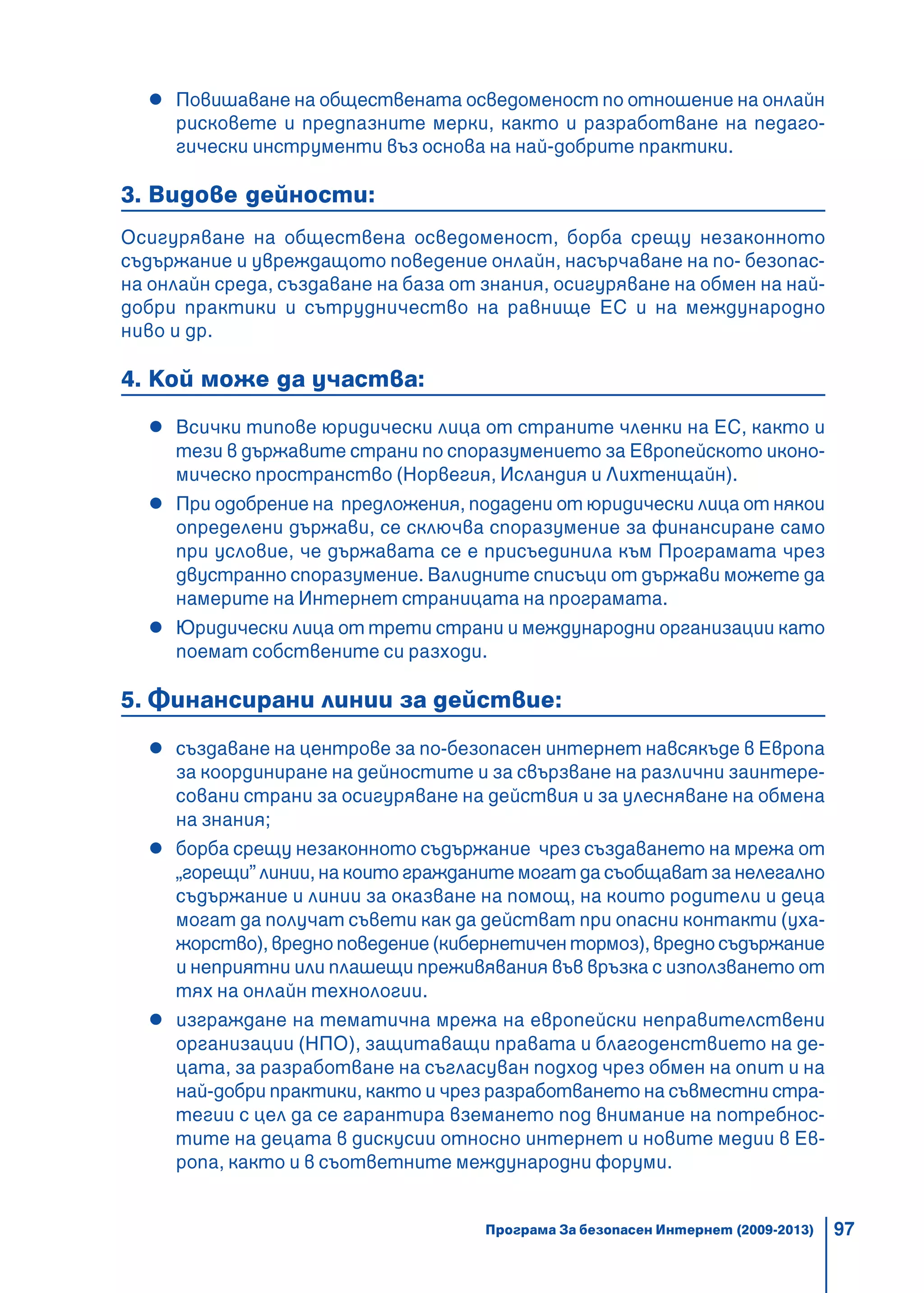 97
Повишаване на обществената осведоменост по отношение на онлайн
рисковете и предпазните мерки, както и разработване на педаго-
гически инструменти въз основа на най-добрите практики.
3. Видове дейности:
Осигуряване на обществена осведоменост, борба срещу незаконното
съдържание и увреждащото поведение онлайн, насърчаване на по- безопас-
на онлайн среда, създаване на база от знания, осигуряване на обмен на най-
добри практики и сътрудничество на равнище ЕС и на международно
ниво и др.
4. Кой може да участва:
Всички типове юридически лица от страните членки на ЕС, както и
тези в държавите страни по споразумението за Европейското иконо-
мическо пространство (Норвегия, Исландия и Лихтенщайн).
При одобрение на предложения, подадени от юридически лица от някои
определени държави, се сключва споразумение за финансиране само
при условие, че държавата се е присъединила към Програмата чрез
двустранно споразумение. Валидните списъци от държави можете да
намерите на Интернет страницата на програмата.
Юридически лица от трети страни и международни организации като
поемат собствените си разходи.
5. Финансирани линии за действие:
създаване на центрове за по-безопасен интернет навсякъде в Европа
за координиране на дейностите и за свързване на различни заинтере-
совани страни за осигуряване на действия и за улесняване на обмена
на знания;
борба срещу незаконното съдържание чрез създаването на мрежа от
„горещи” линии, на които гражданите могат да съобщават за нелегално
съдържание и линии за оказване на помощ, на които родители и деца
могат да получат съвети как да действат при опасни контакти (уха-
жорство), вредно поведение (кибернетичен тормоз), вредно съдържание
и неприятни или плашещи преживявания във връзка с използването от
тях на онлайн технологии.
изграждане на тематична мрежа на европейски неправителствени
организации (НПО), защитаващи правата и благоденствието на де-
цата, за разработване на съгласуван подход чрез обмен на опит и на
най-добри практики, както и чрез разработването на съвместни стра-
тегии с цел да се гарантира вземането под внимание на потребнос-
тите на децата в дискусии относно интернет и новите медии в Ев-
ропа, както и в съответните международни форуми.
Програма За безопасен Интернет (2009-2013)
 