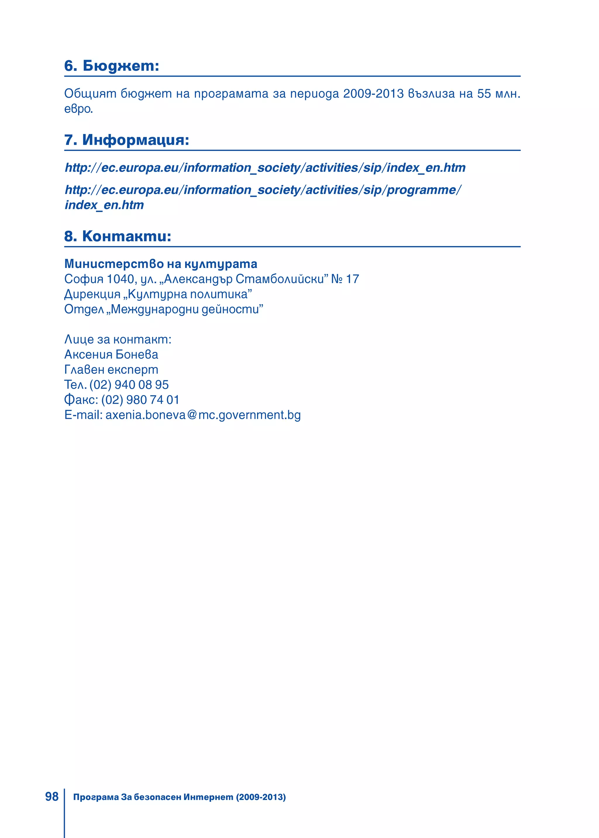 98
6. Бюджет:
Общият бюджет на програмата за периода 2009-2013 възлиза на 55 млн.
евро.
7. Информация:
http://ec.europa.eu/information_society/activities/sip/index_en.htm
http://ec.europa.eu/information_society/activities/sip/programme/
index_en.htm
8. Контакти:
Министерство на културата
София 1040, ул. „Александър Стамболийски” № 17
Дирекция „Културна политика”
Отдел „Международни дейности”
Лице за контакт:
Аксения Бонева
Главен експерт
Тел. (02) 940 08 95
Факс: (02) 980 74 01
Е-mail: axenia.boneva@mc.government.bg
Програма За безопасен Интернет (2009-2013)
 