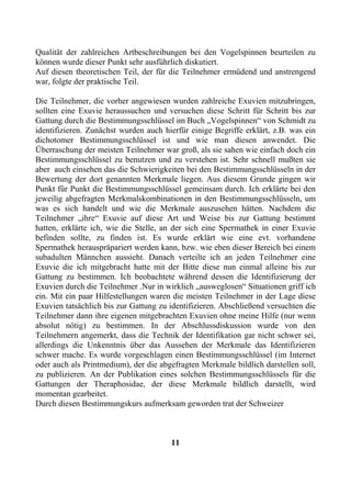 Qualität der zahlreichen Artbeschreibungen bei den Vogelspinnen beurteilen zu
können wurde dieser Punkt sehr ausführlich diskutiert.
Auf diesen theoretischen Teil, der für die Teilnehmer ermüdend und anstrengend
war, folgte der praktische Teil.

Die Teilnehmer, die vorher angewiesen wurden zahlreiche Exuvien mitzubringen,
sollten eine Exuvie heraussuchen und versuchen diese Schritt für Schritt bis zur
Gattung durch die Bestimmungsschlüssel im Buch „Vogelspinnen“ von Schmidt zu
identifizieren. Zunächst wurden auch hierfür einige Begriffe erklärt, z.B. was ein
dichotomer Bestimmungsschlüssel ist und wie man diesen anwendet. Die
Überraschung der meisten Teilnehmer war groß, als sie sahen wie einfach doch ein
Bestimmungsschlüssel zu benutzen und zu verstehen ist. Sehr schnell mußten sie
aber auch einsehen das die Schwierigkeiten bei den Bestimmungsschlüsseln in der
Bewertung der dort genannten Merkmale liegen. Aus diesem Grunde gingen wir
Punkt für Punkt die Bestimmungsschlüssel gemeinsam durch. Ich erklärte bei den
jeweilig abgefragten Merkmalskombinationen in den Bestimmungsschlüsseln, um
was es sich handelt und wie die Merkmale auszusehen hätten. Nachdem die
Teilnehmer „ihre“ Exuvie auf diese Art und Weise bis zur Gattung bestimmt
hatten, erklärte ich, wie die Stelle, an der sich eine Spermathek in einer Exuvie
befinden sollte, zu finden ist. Es wurde erklärt wie eine evt. vorhandene
Spermathek herauspräpariert werden kann, bzw. wie eben dieser Bereich bei einem
subadulten Männchen aussieht. Danach verteilte ich an jeden Teilnehmer eine
Exuvie die ich mitgebracht hatte mit der Bitte diese nun einmal alleine bis zur
Gattung zu bestimmen. Ich beobachtete während dessen die Identifizierung der
Exuvien durch die Teilnehmer .Nur in wirklich „ausweglosen“ Situationen griff ich
ein. Mit ein paar Hilfestellungen waren die meisten Teilnehmer in der Lage diese
Exuvien tatsächlich bis zur Gattung zu identifizieren. Abschließend versuchten die
Teilnehmer dann ihre eigenen mitgebrachten Exuvien ohne meine Hilfe (nur wenn
absolut nötig) zu bestimmen. In der Abschlussdiskussion wurde von den
Teilnehmern angemerkt, dass die Technik der Identifikation gar nicht schwer sei,
allerdings die Unkenntnis über das Aussehen der Merkmale das Identifizieren
schwer mache. Es wurde vorgeschlagen einen Bestimmungsschlüssel (im Internet
oder auch als Printmedium), der die abgefragten Merkmale bildlich darstellen soll,
zu publizieren. An der Publikation eines solchen Bestimmungsschlüssels für die
Gattungen der Theraphosidae, der diese Merkmale bildlich darstellt, wird
momentan gearbeitet.
Durch diesen Bestimmungskurs aufmerksam geworden trat der Schweizer



                                       11
 