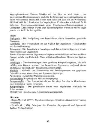 Vogelspinnenfreund Thomas Märklin mit der Bitte an mich heran, den
Vogelspinnen-Bestimmungskurs auch für die Schweizer Vogelspinnenfreunde an
einem Wochenende abzuhalten. Schon bald stand fest, dass ich am Wochenende
09/10.06.2001 die 5 Binokulare der Vogelspinnen IG einpacken würde und für 10
Schweizer Vogelspinneninteressierte einen Vogelspinnen-Bestimmungskurs in
Glattfelden (CH) abhalten würde. Der Bestimmungskurs wurde an beiden Tagen
jeweils von 9-17 Uhr durchgeführt.

Index:
Phylogenie : Die Aufspaltung von Populationen durch irreversible genetische
Divergenz.
Systematik : Die Wissenschaft von der Vielfalt der Organismen (=Biodiversität)
und deren Gliederung.
Taxonomie : Die theoretischen Grundlagen und das praktische Vorgehen bei der
Klassifikation der Organismen.
Taxon : Eine von anderen Organismen-Gruppen unterscheidbare und beschreibbare
Gruppe, welche eine Einheit der Natur abbilden soll und zum Element des Systems
wird.
Homologie : Übereinstimmungen eines gewissen Komplexitätsgrades, die nicht
zufällig sein können, sondern von betrachteten Organismen aufgrund einmal
entstandener Information (= Instruktion) erstellt wurden.
Kladistik : Methodik der Konstruktion von Dendrogrammen aus gegebenen
Datensätzen unter Verwendung des Sparsamkeitsprinzips.
Apomorphie : Abgeleitete Merkmalsausprägung.
Plesiomorphie: Ursprüngliche Merkmalsausprägung.
Autapomorphie : Eine Apomorphie die nur bei einer Art oder im Grundmuster
eines terminalen Taxons vorkommt.
Synapomorphie : Der gemeinsame Besitz eines abgeleiteten Merkmals bei
Schwestertaxa.
Monophylum : Geschlossene Abstammungsgemeinschaft.

Literatur
- Begon,M, et al. (1997): Populationsökologie. Spektrum Akademischer Verlag,
Heidelberg
- Dzwillo,M. (1978): Prinzipien der Evolution, Phylogenetik und Systematik.
Teubner Verlag, Stuttgart




                                      12
 