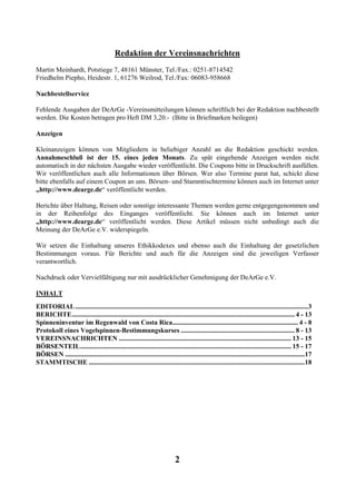 Redaktion der Vereinsnachrichten
Martin Meinhardt, Potstiege 7, 48161 Münster, Tel./Fax.: 0251-8714542
Friedhelm Piepho, Heidestr. 1, 61276 Weilrod, Tel./Fax: 06083-958668

Nachbestellservice

Fehlende Ausgaben der DeArGe -Vereinsmitteilungen können schriftlich bei der Redaktion nachbestellt
werden. Die Kosten betragen pro Heft DM 3,20.- (Bitte in Briefmarken beilegen)

Anzeigen

Kleinanzeigen können von Mitgliedern in beliebiger Anzahl an die Redaktion geschickt werden.
Annahmeschluß ist der 15. eines jeden Monats. Zu spät eingehende Anzeigen werden nicht
automatisch in der nächsten Ausgabe wieder veröffentlicht. Die Coupons bitte in Druckschrift ausfüllen.
Wir veröffentlichen auch alle Informationen über Börsen. Wer also Termine parat hat, schickt diese
bitte ebenfalls auf einem Coupon an uns. Börsen- und Stammtischtermine können auch im Internet unter
„http://www.dearge.de“ veröffentlicht werden.

Berichte über Haltung, Reisen oder sonstige interessante Themen werden gerne entgegengenommen und
in der Reihenfolge des Einganges veröffentlicht. Sie können auch im Internet unter
„http://www.dearge.de“ veröffentlicht werden. Diese Artikel müssen nicht unbedingt auch die
Meinung der DeArGe e.V. widerspiegeln.

Wir setzen die Einhaltung unseres Ethikkodexes und ebenso auch die Einhaltung der gesetzlichen
Bestimmungen voraus. Für Berichte und auch für die Anzeigen sind die jeweiligen Verfasser
verantwortlich.

Nachdruck oder Vervielfältigung nur mit ausdrücklicher Genehmigung der DeArGe e.V.

INHALT
EDITORIAL ...........................................................................................................................................3
BERICHTE..................................................................................................................................... 4 - 13
Spinneninventur im Regenwald von Costa Rica........................................................................... 4 - 8
Protokoll eines Vogelspinnen-Bestimmungskurses .................................................................... 8 - 13
VEREINSNACHRICHTEN ....................................................................................................... 13 - 15
BÖRSENTEIL.............................................................................................................................. 15 - 17
BÖRSEN ...............................................................................................................................................17
STAMMTISCHE .................................................................................................................................18




                                                                            2
 