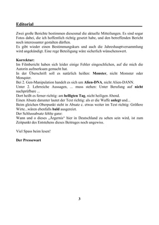 Editorial________________________________________________
Zwei große Berichte bestimmen diesesmal die aktuelle Mitteilungen. Es sind sogar
Fotos dabei, die ich hoffentlich richtig gesetzt habe, und den betreffenden Bericht
noch interessanter gestalten dürften.
Es gibt wieder einen Bestimmungskurs und auch die Jahreshauptversammlung
wird angekündigt. Eine rege Beteiligung wäre sicherlich wünschenswert.

Korrektur:
Im Filmbericht haben sich leider einige Fehler eingeschlichen, auf die mich die
Autorin aufmerksam gemacht hat.
In der Überschrift soll es natürlich heißen: Monster, nicht Momster oder
Monqster.
Bei 2. Gen-Manipulation handelt es sich um Alien-DNA, nicht Alien-DANN.
Unter 2. Lehrreiche Aussagen, ... muss stehen: Unter Berufung auf nicht
nachprüfbare ...
Dort heißt es ferner richtig: am helligten Tag, nicht heiligen Abend.
Einen Absatz darunter lautet der Text richtig: als er die Waffe anlegt und...
Beim gleichen Oberpunkt steht in Absatz c. etwas weiter im Text richtig: Größere
Wirte...wären ebenfalls bald ausgereizt.
Der Schlussabsatz fehlte ganz:
Wann und o dieses „Ärgernis“ hier in Deutschland zu sehen sein wird, ist zum
Zeitpunkt des Entstehens dieses Beitrages noch ungewiss.

Viel Spass beim lesen!

Der Pressewart




                                        3
 