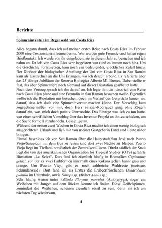 Berichte________________________________________________

Spinneninventur im Regenwald von Costa Rica

Alles begann damit, dass ich auf meiner ersten Reise nach Costa Rica im Februar
2000 eine Costaricanerin kennenlernte. Wir wurden gute Freunde und hatten regen
Briefkontakt. Ich wurde von ihr eingeladen, sie in diesem Jahr zu besuchen und ich
nahm an. Da ich von Costa Rica sehr begeistert war (und es immer noch bin). Um
die Geschichte fortzusetzen, kam noch ein bedeutender, glücklicher Zufall hinzu.
Der Direktor der biologischen Abteilung der Uni von Costa Rica in San Ramỏn
kam als Gastredner an die Uni Erlangen, wo ich derzeit arbeite. Er referierte über
das 25-jährige Jubiläum der Reserva Biolỏgica Alberto Ml. Brenes. Dabei stellte er
fest, das über Spinnentiere noch niemand auf dieser Biostation gearbeitet hatte.
Nach dem Vortrag sprach ich ihn darauf an. Ich legte ihm dar, dass ich eine Reise
nach Costa Rica plane und eine Freundin in San Ramỏn besuchen wolle. Eigentlich
wollte ich die Biostation nur besuchen, doch im Verlauf des Gesprächs kamen wir
darauf, dass ich doch eine Spinneninventur machen könne. Der Vorschlag kam
zugegebenermaßen von mir, doch Herr Salazar-Rodrỉguez ging ohne Zögern
darauf ein, was mich doch positiv überraschte. Das Einzige was ich zu tun hatte,
war einen schriftlichen Vorschlag über das Inventur-Projekt an ihn zu schicken, um
die Sache formell abzuhandeln. Gesagt, getan.
Während der ersten zwei Wochen in Costa Rica machte ich einen wenig biologisch
ausgerichteten Urlaub und ließ mir von meiner Gastgeberin Land und Leute näher
bringen.
Einmal beschloss ich von San Ramỏn über die Hauptstadt San Josẻ nach Puerto
Viejo/Sarapiquỉ mit dem Bus zu reisen und dort zwei Nächte zu bleiben. Puerto
Viejo liegt im Tiefland nordöstlich der Zentralkordilleren. Direkt südlich der Stadt
liegt die von der amerikanischen Organization for Tropical Studies (OTS) geführte
Biostation „La Selva“. Dort fand ich ziemlich häufig in Bromelien Cupiennius
getazi, von der es zwei Farbformen innerhalb eines Kokons geben kann: grau und
orange. Um Puerto Viejo gibt es noch zahlreiche Waldreste (meistens
Sekundärwald). Dort fand ich als Erstes die Erdbeerfröschchen Dendrobates
pumilio im Unterholz, sowie Norops sp. (früher Anolis sp.).
Sehr häufig waren unter Fallholz Phrynus parvulus (Amblypygi), sogar ein
Weibchen mit Jungen auf dem Rücken konnte ich finden. Diese Geißelspinnen,
zumindest die Weibchen, scheinen ziemlich sessil zu sein, denn als ich am
nächsten Tag wiederkam,

                                         4
 