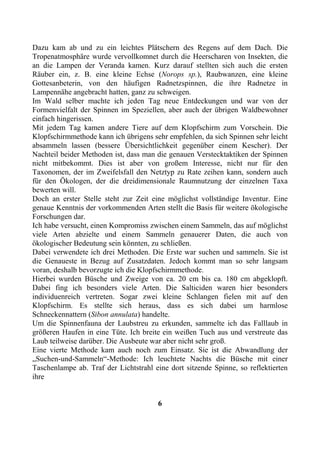 Dazu kam ab und zu ein leichtes Plätschern des Regens auf dem Dach. Die
Tropenatmosphäre wurde vervollkomnet durch die Heerscharen von Insekten, die
an die Lampen der Veranda kamen. Kurz darauf stellten sich auch die ersten
Räuber ein, z. B. eine kleine Echse (Norops sp.), Raubwanzen, eine kleine
Gottesanbeterin, von den häufigen Radnetzspinnen, die ihre Radnetze in
Lampennähe angebracht hatten, ganz zu schweigen.
Im Wald selber machte ich jeden Tag neue Entdeckungen und war von der
Formenvielfalt der Spinnen im Speziellen, aber auch der übrigen Waldbewohner
einfach hingerissen.
Mit jedem Tag kamen andere Tiere auf dem Klopfschirm zum Vorschein. Die
Klopfschirmmethode kann ich übrigens sehr empfehlen, da sich Spinnen sehr leicht
absammeln lassen (bessere Übersichtlichkeit gegenüber einem Kescher). Der
Nachteil beider Methoden ist, dass man die genauen Verstecktaktiken der Spinnen
nicht mitbekommt. Dies ist aber von großem Interesse, nicht nur für den
Taxonomen, der im Zweifelsfall den Netztyp zu Rate zeihen kann, sondern auch
für den Ökologen, der die dreidimensionale Raumnutzung der einzelnen Taxa
bewerten will.
Doch an erster Stelle steht zur Zeit eine möglichst vollständige Inventur. Eine
genaue Kenntnis der vorkommenden Arten stellt die Basis für weitere ökologische
Forschungen dar.
Ich habe versucht, einen Kompromiss zwischen einem Sammeln, das auf möglichst
viele Arten abzielte und einem Sammeln genauerer Daten, die auch von
ökologischer Bedeutung sein könnten, zu schließen.
Dabei verwendete ich drei Methoden. Die Erste war suchen und sammeln. Sie ist
die Genaueste in Bezug auf Zusatzdaten. Jedoch kommt man so sehr langsam
voran, deshalb bevorzugte ich die Klopfschirmmethode.
Hierbei wurden Büsche und Zweige von ca. 20 cm bis ca. 180 cm abgeklopft.
Dabei fing ich besonders viele Arten. Die Salticiden waren hier besonders
individuenreich vertreten. Sogar zwei kleine Schlangen fielen mit auf den
Klopfschirm. Es stellte sich heraus, dass es sich dabei um harmlose
Schneckennattern (Sibon annulata) handelte.
Um die Spinnenfauna der Laubstreu zu erkunden, sammelte ich das Falllaub in
größeren Haufen in eine Tüte. Ich breite ein weißen Tuch aus und verstreute das
Laub teilweise darüber. Die Ausbeute war aber nicht sehr groß.
Eine vierte Methode kam auch noch zum Einsatz. Sie ist die Abwandlung der
„Suchen-und-Sammeln“-Methode: Ich leuchtete Nachts die Büsche mit einer
Taschenlampe ab. Traf der Lichtstrahl eine dort sitzende Spinne, so reflektierten
ihre


                                       6
 