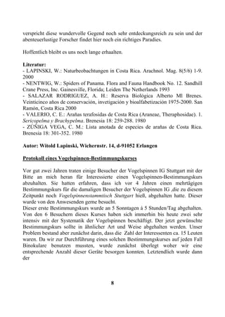 verspricht diese wundervolle Gegend noch sehr entdeckungsreich zu sein und der
abenteuerlustige Forscher findet hier noch ein richtiges Paradies.

Hoffentlich bleibt es uns noch lange erhaalten.

Literatur:
- LAPINSKI, W.: Naturbeobachtungen in Costa Rica. Arachnol. Mag. 8(5/6) 1-9.
2000
- NENTWIG, W.: Spiders of Panama. Flora and Fauna Handbook No. 12. Sandhill
Crane Press, Inc. Gainesville, Florida; Leiden The Netherlands 1993
- SALAZAR RODRIGUEZ, A. H.: Reserva Biolỏgica Alberto Ml Brenes.
Veinticinco aňos de conservaciỏn, invetigaciỏn y bioalfabetizaciỏn 1975-2000. San
Ramỏn, Costa Rica 2000
- VALERIO, C. E.: Araňas terafosidas de Costa Rica (Araneae, Theraphosidae). 1.
Sericopelma y Brachypelma. Brenesia 18: 259-288. 1980
- ZÚŇIGA VEGA, C. M.: Lista anotada de especies de araňas de Costa Rica.
Brenesia 18: 301-352. 1980

Autor: Witold Lapinski, Wichernstr. 14, d-91052 Erlangen

Protokoll eines Vogelspinnen-Bestimmungskurses

Vor gut zwei Jahren traten einige Besucher der Vogelspinnen IG Stuttgart mit der
Bitte an mich heran für Interessierte einen Vogelspinnen-Bestimmungskurs
abzuhalten. Sie hatten erfahren, dass ich vor 4 Jahren einen mehrtägigen
Bestimmungskurs für die damaligen Besucher der Vogelspinnen IG ,die zu diesem
Zeitpunkt noch Vogelspinnenstammtisch Stuttgart hieß, abgehalten hatte. Dieser
wurde von den Anwesenden gerne besucht.
Dieser erste Bestimmungskurs wurde an 5 Sonntagen á 5 Stunden/Tag abgehalten.
Von den 6 Besuchern dieses Kurses haben sich immerhin bis heute zwei sehr
intensiv mit der Systematik der Vogelspinnen beschäftigt. Der jetzt gewünschte
Bestimmungskurs sollte in ähnlicher Art und Weise abgehalten werden. Unser
Problem bestand aber zunächst darin, dass die Zahl der Interessenten ca. 15 Leuten
waren. Da wir zur Durchführung eines solchen Bestimmungskurses auf jeden Fall
Binokulare benutzen mussten, wurde zunächst überlegt woher wir eine
entsprechende Anzahl dieser Geräte besorgen konnten. Letztendlich wurde dann
der



                                         8
 