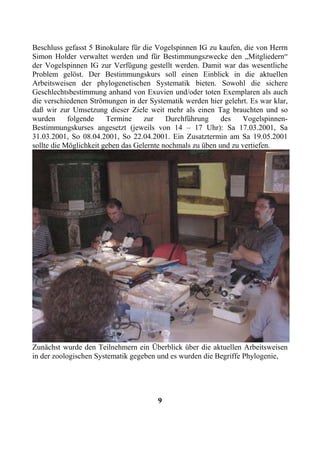 Beschluss gefasst 5 Binokulare für die Vogelspinnen IG zu kaufen, die von Herrn
Simon Holder verwaltet werden und für Bestimmungszwecke den „Mitgliedern“
der Vogelspinnen IG zur Verfügung gestellt werden. Damit war das wesentliche
Problem gelöst. Der Bestimmungskurs soll einen Einblick in die aktuellen
Arbeitsweisen der phylogenetischen Systematik bieten. Sowohl die sichere
Geschlechtsbestimmung anhand von Exuvien und/oder toten Exemplaren als auch
die verschiedenen Strömungen in der Systematik werden hier gelehrt. Es war klar,
daß wir zur Umsetzung dieser Ziele weit mehr als einen Tag brauchten und so
wurden      folgende    Termine     zur    Durchführung     des   Vogelspinnen-
Bestimmungskurses angesetzt (jeweils von 14 – 17 Uhr): Sa 17.03.2001, Sa
31.03.2001, So 08.04.2001, So 22.04.2001. Ein Zusatztermin am Sa 19.05.2001
sollte die Möglichkeit geben das Gelernte nochmals zu üben und zu vertiefen.




Zunächst wurde den Teilnehmern ein Überblick über die aktuellen Arbeitsweisen
in der zoologischen Systematik gegeben und es wurden die Begriffe Phylogenie,




                                       9
 