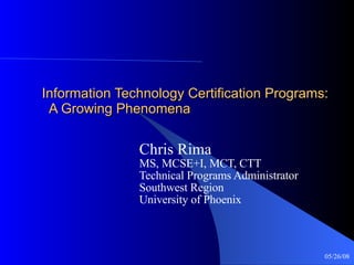 Information Technology Certification Programs:   A Growing Phenomena Chris Rima MS, MCSE+I, MCT, CTT Technical Programs Administrator Southwest Region University of Phoenix 