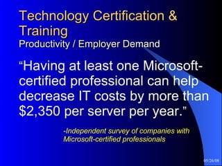 Technology Certification & Training Productivity / Employer Demand “ Having at least one Microsoft-certified professional can help decrease IT costs by more than $2,350 per server per year. ”     -Independent survey of companies with  Microsoft-certified professionals 