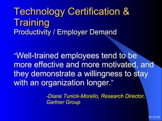 Technology Certification & Training Productivity / Employer Demand “ Well-trained employees tend to be more effective and more motivated, and they demonstrate a willingness to stay with an organization longer. ”     -Diane Tunick-Morello, Research Director,  Gartner Group 