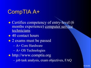 CompTIA A+ Certifies competency of entry-level (6 months experience)  computer service technicians 40 contact hours 2 exams must be passed A+ Core Hardware A+ OS Technologies http://www.comptia.org job task analysis, exam objectives, FAQ 
