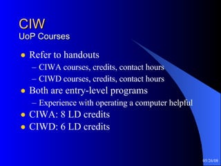 CIW UoP Courses Refer to handouts CIWA courses, credits, contact hours CIWD courses, credits, contact hours Both are entry-level programs Experience with operating a computer helpful CIWA: 8 LD credits CIWD: 6 LD credits 