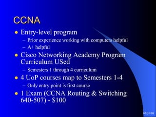 CCNA Entry-level program Prior experience working with computers helpful A+ helpful Cisco Networking Academy Program Curriculum USed Semesters 1 through 4 curriculum 4 UoP courses map to Semesters 1-4 Only entry point is first course 1 Exam (CCNA Routing & Switching 640-507) - $100 