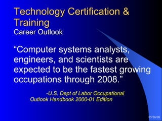 Technology Certification & Training Career Outlook “ Computer systems analysts, engineers, and scientists are expected to be the fastest growing occupations through 2008.”     -U.S. Dept of Labor Occupational  Outlook Handbook 2000-01 Edition 