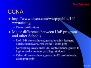 CCNA http://www.cisco.com/warp/public/10/ wwtraining Cisco certifications Major difference between UoP program and other Schools UoP: 148 contact hours, geared to adult learners, outside homework, real world + exam prep Networking Academies: 280 contact hours, geared to high school, community college students Other: 40 contact hours, geared to IT professionals, exam prep only New Programs 