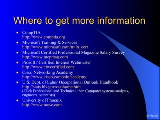 Where to get more information CompTIA http://www.comptia.org Microsoft Training & Services  http://www.microsoft.com/train_cert Microsoft Certified Professional Magazine Salary Survey http://www.mcpmag.com Prosoft / Certified Internet Webmaster http://www.ciwcertified.com Cisco Networking Academy http://www.cisco.com/edu/academy U.S. Dept. of Labor Occupational Outlook Handbook http://stats.bls.gov/ocohome.htm (Click Professional and Technical, then Computer systems analysts, engineers, scientists) University of Phoenix http://www.mcse.com 
