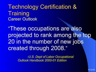Technology Certification & Training Career Outlook “ These occupations are also projected to rank among the top 20 in the number of new jobs created through 2008. ”     -U.S. Dept of Labor Occupational  Outlook Handbook 2000-01 Edition 