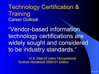 Technology Certification & Training Career Outlook “ Vendor-based information technology certifications are widely sought and considered to be industry standards. ”     -U.S. Dept of Labor Occupational  Outlook Handbook 2000-01 Edition 