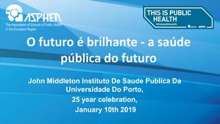 www.fph.org.uk
John Middleton Instituto De Saude Publica Da
Universidade Do Porto,
25 year celebration,
January 10th 2019
O futuro é brilhante - a saúde
pública do futuro
 