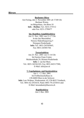 Börsen________________________________________________
                           Bochumer Börse
            Am Freitag, den 2. November 2001 ab 17.00 Uhr
                           Bochum Werne,
                     im Bürgerhaus, Am Born 10
                  Info – Hotline: Tel.: 0231-375312
                       oder Fax: 0231-3798477

                   Int. Reptilien-Amphibienbörse
                   Am 11. Nov. 2001 von 11-17 Uhr
                        In der Jan Massinkhal,
                      Nieuwe Dukenburgseweg 5
                        Nimegen-Niederlande.
                     Info: Tel.: 0031-243585665,
                        Fax: 0031-243881766

                            Terrarienbörse
                    Am 25. Nov. 2001 von 11-16 Uhr
                        Im Euretco Expo Center,
                Meidoornkade 24, Houten-Niederlande
                         Info: J. van het Meer,
             Tel.: 0031-365361243, Fax: 0031-842117580,
                          E-Mail: info@ter.nl

                  7. Vogelspinnen- und Insektenbörse
                          Am 1. + 2. Dez. 2001
                        Im Frohheimschulhaus in
                      CH-4600 Olten in der Schweiz
        Info: Lars Widmer, Niederamtstr. 62, CH-4632 Trimbach,
          Tel.: 0041-62-2933618, Natel: 0041-79-2334416 oder
                     E-Mail: larsondnati@bluewin.ch

                           Reptilienbörse
                           Am 2. Dez. 2001




                                 12
 