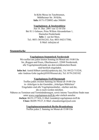 In Köln Messe im Tanzbrunnen,
                           Mühlheimer Str. 30 Köln,
                       Info: 0171-5720092 oder 508684

                       Vogelspinnen- & Insektenbörse
                       Am 16. Dez. 2001 von 12-16 Uhr
               Bei H. I. Gebouw, Prins Willem Alexanderlaan 1,
                            Harmelen.Niederlande
                            Info: J. van het Meer,
                Tel.: 0031-365361243, Fax: 0031-842117580,
                             E-Mail: info@ter.nl


Stammtische___________________________________________
                   Vogelspinnen-Stammtisch Norderstedt
         Wir treffen uns jeden letzten Sonntag im Monat um 19.00 Uhr
          Im „Roggen und Eisen„ Ohechaussee1, 22848 Norderstedt,
            alle Vogelspinnenfreunde aus dem norddeutschen Raum
                            sind herzlich eingeladen.
      Infos bei: Astrid Hilbert (astrid@spidercity.de), Tel. 04122-715218,
       oder Andreas Gohr (agohr@01019freenet.de), Tel. 0179-2183102

                         Vogelspinnen-Treff Darmstadt
             Treffen jeden zweiten Samstag im Monat ab 19.00 Uhr
              in -Arheilgen in der Gaststätte „Arheilgen Mühlchen“
           Eingeladen sind alle Vogelspinnenhalter, -züchter und die,
                          die es noch werden möchten.
Näheres zu Terminen und Terminänderungen, sowie interne Tauschliste findet man
             unter www.vogelspinnen-treff.de oder einfach anrufen:
         Jochen: 06151-377426, E-Mail: kontakt@vogelspinnen-treff.de
             Claus: 06209-79127, E-Mail: clausdoeringer@aol.com

               Vogelspinnenstammtisch Berlin-Brandenburg
               Treffen jeden 2. Samstag im Monat ab 15.00 Uhr




                                      13
 