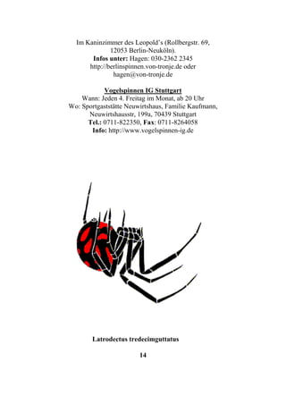 Im Kaninzimmer des Leopold’s (Rollbergstr. 69,
              12053 Berlin-Neuköln).
       Infos unter: Hagen: 030-2362 2345
      http://berlinspinnen.von-tronje.de oder
               hagen@von-tronje.de

            Vogelspinnen IG Stuttgart
    Wann: Jeden 4. Freitag im Monat, ab 20 Uhr
Wo: Sportgaststätte Neuwirtshaus, Familie Kaufmann,
      Neuwirtshausstr, 199a, 70439 Stuttgart
      Tel.: 0711-822350, Fax: 0711-8264058
       Info: http://www.vogelspinnen-ig.de




        Latrodectus tredecimguttatus

                        14
 