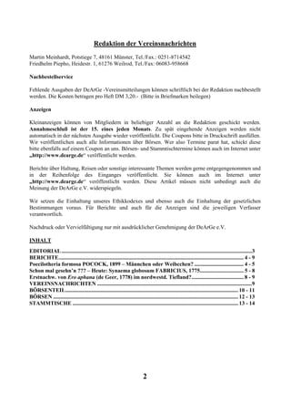 Redaktion der Vereinsnachrichten
Martin Meinhardt, Potstiege 7, 48161 Münster, Tel./Fax.: 0251-8714542
Friedhelm Piepho, Heidestr. 1, 61276 Weilrod, Tel./Fax: 06083-958668

Nachbestellservice

Fehlende Ausgaben der DeArGe -Vereinsmitteilungen können schriftlich bei der Redaktion nachbestellt
werden. Die Kosten betragen pro Heft DM 3,20.- (Bitte in Briefmarken beilegen)

Anzeigen

Kleinanzeigen können von Mitgliedern in beliebiger Anzahl an die Redaktion geschickt werden.
Annahmeschluß ist der 15. eines jeden Monats. Zu spät eingehende Anzeigen werden nicht
automatisch in der nächsten Ausgabe wieder veröffentlicht. Die Coupons bitte in Druckschrift ausfüllen.
Wir veröffentlichen auch alle Informationen über Börsen. Wer also Termine parat hat, schickt diese
bitte ebenfalls auf einem Coupon an uns. Börsen- und Stammtischtermine können auch im Internet unter
„http://www.dearge.de“ veröffentlicht werden.

Berichte über Haltung, Reisen oder sonstige interessante Themen werden gerne entgegengenommen und
in der Reihenfolge des Einganges veröffentlicht. Sie können auch im Internet unter
„http://www.dearge.de“ veröffentlicht werden. Diese Artikel müssen nicht unbedingt auch die
Meinung der DeArGe e.V. widerspiegeln.

Wir setzen die Einhaltung unseres Ethikkodexes und ebenso auch die Einhaltung der gesetzlichen
Bestimmungen voraus. Für Berichte und auch für die Anzeigen sind die jeweiligen Verfasser
verantwortlich.

Nachdruck oder Vervielfältigung nur mit ausdrücklicher Genehmigung der DeArGe e.V.

INHALT
EDITORIAL ...........................................................................................................................................3
BERICHTE....................................................................................................................................... 4 - 9
Poecilotheria formosa POCOCK, 1899 – Männchen oder Weibcchen? .................................... 4 - 5
Schon mal gesehn’n ??? – Heute: Synaema globosum FABRICIUS, 1775................................ 5 - 8
Erstnachw. von Ero aphana (de Geer, 1778) im nordwestd. Tiefland?...................................... 8 - 9
VEREINSNACHRICHTEN .................................................................................................................9
BÖRSENTEIL.............................................................................................................................. 10 - 11
BÖRSEN ....................................................................................................................................... 12 - 13
STAMMTISCHE ......................................................................................................................... 13 - 14




                                                                           2
 