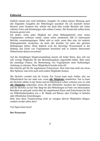 Editorial______________________________________________
Endlich einmal eine reich bebilderte Ausgabe! So sollten meiner Meinung nach
alle folgenden Ausgaben der Mitteilungen aussehen! Da ich nunmehr stolzer
Besitzer eines Scanners bin, schickt mir doch bitte wieder Berichte mit vielen
schönen Fotos und Zeichnungen oder schöne Comics. Der Kreativität sollten keine
Grenzen gesetzt sein.
Ich denke, wenn jedes Mitglied nur einen Haltungsbericht einer seiner
Vogelspinnen verfassen würde, wären schon mindestens 200 (!) interessante
Berichte zusammengetragen. Dabei stört es nicht, wenn über eine Art mehrere
Haltungsberichte erscheinen, da nicht alle dieselbe Art unter den gleichen
Bedingungen halten. Denn dadurch wird der derzeitige Wissensstand in der
Haltung und Zucht von Vogelspinnen bereichert und es können interessante
Diskussionen daraus erwachsen!

Auf der diesjährigen Hauptversammlung musste ich leider hören, dass sich nur
sehr wenige Mitglieder für den Bestimmungskurs angemeldet haben. Bitte nutzt
die einmalige Chance, die Bestimmung von Vogelspinnen unter fachkundiger
Anleitung zu erlernen. Diese Möglichkeit besteht nicht oft!
Das Gleiche gilt für die angebotenen Exkursionen. Dort lernt man nicht nur etwas
über Spinnen, man lernt auch noch andere Mitglieder kennen.

Die DeArGe versteht sich als Verein. Ein Verein kann nach Außen, also zur
Öffentlichkeit hin nur stark sein, wenn alle Mitglieder mitarbeiten. Nur so kann
die DeArGe stärker in der Szene und im öffentlichen Leben vertreten sein. Es sind
alle Mitglieder aufgerufen, etwas für das öffentliche Ansehen der Vogelspinnen
und die DeArGe zu tun! Das fängt bei den Mitteilungen in Form von interessanten
Berichten an und geht weiter über die angebotenen Kurse und Exkursionen bis hin
zur Öffentlichkeitsarbeit wie z. B. Stände auf Börsen oder Vorträge in Schulen
oder öffentlichen Einrichtungen.
Bitte lasst diese Verantwortung nicht an wenigen aktiven Mitgliedern hängen,
sondern werdet selber aktiv!

Viel Spass beim lesen!

Der Pressewart



                                       3
 