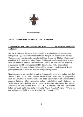 Rückenmuster


Autor: John Osmani, Dürerstr.1, D- 50226 Frechen


Erstnachweis von Ero aphana (de Geer, 1778) im nordwestdeutschen
Tiefland?

Der 14. 9. 2001 war für meine Frau und mich in arachnologischer Hinsicht ein
aufregender Tag. Meine Frau hatte am frühen Morgen am unteren Rand unseres
Waschbeckens eine eigenartig aussehende kleine Spinne mit 4 hellen Höckern auf
dem Hinterleib entdeckt und eingefangen. Nachdem ich aufgestanden war, schaute
auch ich sie mir an und war sehr überrascht. Denn so ein Tier hatte ich hier noch
nie gesehen. Die Identifizierung mit Hilfe des „Kosmos-Atlas Spinnentiere
Europas“ von Bellmann und der „Spinnen Mitteleuropas“ von Heimer & Nentig
gelang mit dem Binokular bei 30facher Vergrößerung schnell.

Nun interessierte uns natürlich, wo diese Art normalerweise lebt, und da steht bei
Wiehle (1953), Bd. 42 der „Tierwelt Deutschlands“, dass man sie gelegentlich
auch in Gartenlauben findet, wohin sie ihren Beutetieren, wohl ausschließlich
anderen Spinnen, folgt. Ansonsten gelten Nadelhölzer, auch Sträucher an
Waldrändern, als ihr Lebensraum, vorzugsweise in warmen Gegenden. Der nächste
Nadelwald ist von unserem Haus 700 – 800 m entfernt, und eine Gartenlaube
haben wir auch nicht. Eine nahe verwandte Art, E. furcata (Villers, 1789), ist in
den umliegenden Wäldern keine Seltenheit. Bei Platnick (1993)




                                        8
 